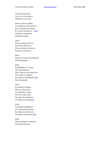 Project Gutenberg-tm eBooks

Τη Χτίση εμελετούσε,
Για να 'ναι του λιγόζωου
Ανθρώπου η κατοικιά.
Απάνου απάνου εχύθηκε
'Σ την Άβυσσο, που εσειότουν
Και με τρομάρα εμούγκριζε,
Κι' αυτί δεν εσωζότουν, — [50]
Ο Πλάστης ολομόναχος
Αγροίκαε με χαρά.
Άλλος.
Έρως και Χάρος πάντοτε
Δουλεύουν εδώ κάτου,
Ως που ο Καιρός ο γέροντας
Να χάση τα φτερά του.
Άλλος.
Φριχτή ναι η ώρα που άνθρωπος
Βαριά ψυχομαχά.
Άλλος.
Μη φοβηθής να 'σ' έρημη
Τότε από κάθε μάτι·
Ιδού, ο Χριστός, που γέρνοντας
'Στου πόνου το κρεβάτι,
Σου σιάζει το προσκέφαλο [51],
Και σε παρηγορά.
Άλλος.
Ευτυχισμένο λείψανο.
Θέλει σου δώση πάλι
Τον αρραβώνα ο ίδιος,
Οπού σου πήρε αγάλι,
Την ώρα που απομείνανε
Τα στήθια σου νεκρά [52].
Άλλος.
Τα κόκκαλα εβαρέθηκαν
'Σ το μνήμα καρτερώντας.
Και τρίζουνε ακατάπαυτα
Την Κρίση αναζητώντας [53].
Άλλος.
Ξύπνα, αδελφή! τη σάλπιγγα
Την ύστερη αγροικώ.

www.gutenberg.org

Σελίδα 43 από 301

 