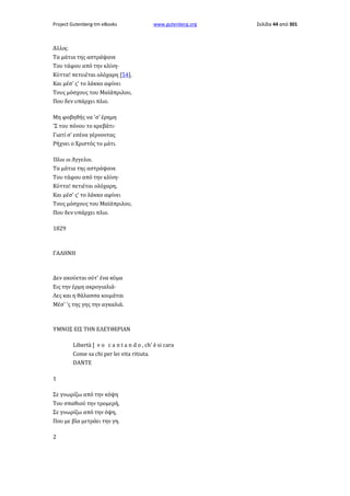 Project Gutenberg-tm eBooks

www.gutenberg.org

Άλλος.
Τα μάτια της αστράψανε
Του τάφου από την κλίνη·
Κύττα! πετειέται ολόχαρη [54],
Και μέσ' ς' το λάκκο αφίνει
Τους μόσχους του Μαϊάπριλου,
Που δεν υπάρχει πλιο.
Μη φοβηθής να 'σ' έρημη
'Σ του πόνου το κρεβάτι·
Γιατί σ' εσένα γέρνοντας
Ρήχνει ο Χριστός το μάτι.
Όλοι oι Άγγελοι.
Τα μάτια της αστράψανε
Του τάφου από την κλίνη·
Κύττα! πετιέται ολόχαρη,
Και μέσ' ς' το λάκκο αφίνει
Τους μόσχους του Μαϊάπριλου,
Που δεν υπάρχει πλιο.
1829

ΓΑΛΗΝΗ

Δεν ακούεται ούτ' ένα κύμα
Εις την έρμη ακρογιαλιά·
Λες και η θάλασσα κοιμάται
Μέσ' 'ς της γης την αγκαλιά.

ΥΜΝΟΣ ΕΙΣ ΤΗΝ ΕΛΕΥΘΕΡΙΑΝ
Libertà [ v ο c a n t a n d o , ch' è si cara
Come sa chi per lei vita ritiuta.
DANTE
1
Σε γνωρίζω από την κόψη
Του σπαθιού την τρομερή,
Σε γνωρίζω από την όψη,
Που με βία μετράει την γη.
2

Σελίδα 44 από 301

 