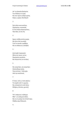 Project Gutenberg-tm eBooks

Απ' τα κόκκαλα βγαλμένη
Των Ελλήνων τα ιερά,
Και σαν πρώτα ανδρειωμένη,
Χαίρε, ω χαίρε, Ελευθεριά!
3
Εκεί μέσα εκατοικούσες
Πικραμένη, εντροπαλή,
Κ' ένα στόμα ακαρτερούσες,
Έλα πάλι, να σου πη.
4
Άργειε νάλθη εκείνη η μέρα,
Και ήταν όλα σιωπηλά,
Γιατί τα σκιαζε η φοβέρα,
Και τα πλάκωνε η σκλαβιά.
5
Δυστυχής! παρηγορία
Μόνη σου έμενε, να λες
Περασμένα μεγαλεία,
Και διηγώντας τα να κλαις·
6
Και ακαρτέρει, και ακαρτέρει
Φιλελεύθερη λαλιά,
Ένα εκτύπαε τ' άλλο χέρι
Από την απελπισιά,
7
Κ' έλεες· πότε, α! πότε βγάνω
Το κεφάλι από τ'ς ερμιαίς;
Και αποκρίνοντο από πάνω
Κλάψαις, άλυσαις, φωναίς!
8
Τότ' εσήκωνες το βλέμμα
Μέσ' 'ς τα κλάιματα θολό,
Και εις το ρούχο σου έσταζ' αίμα,
Πλήθος αίμα Ελληνικό.
9

www.gutenberg.org

Σελίδα 45 από 301

 