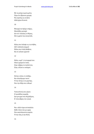 Project Gutenberg-tm eBooks

Με τα ρούχα αιματωμένα,
Ξέρω ότι έβγαινες κρυφά,
Να γυρεύης εις τα ξένα
Αλλά χέρια δυνατά.
10
Μοναχή τον δρόμο επήρες,
Εξανάλθες μοναχή·
Δεν είν' εύκολαις οι θύραις,
Εάν η χρεία ταις κουρταλή.
11
Άλλος σου έκλαψε εις τα στήθια,
Αλλ' ανάσαση καμμιά·
Άλλος σου έταξε βοήθεια,
Και σε γέλασε φρικτά!
12
Άλλοι, ωιμέ! 'ς τη συφορά σου
Οπού εχαίροντο πολύ,
Σύρε νάβρης τα παιδιά σου,
Σύρε, ελέγαν οι σκληροί.
13
Φεύγει οπίσω το ποδάρι,
Και ολογλήγορο πατεί
Ή την πέτρα, ή το χορτάρι,
Που την δόξα σου ενθυμεί
14
Ταπεινότατη σου γέρνει
Η τρισάθλια κεφαλή,
Σαν φτωχού που θυροδέρνει,
Κ' είναι βάρος του η ζωή.
15
Ναι· αλλά τώρα αντιπαλεύει
Κάθε τέκνο σου με ορμή,
Που ακατάπαυστα γυρεύει
Ή την νίκη, ή την θανή.
16

www.gutenberg.org

Σελίδα 46 από 301

 