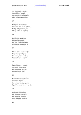 Project Gutenberg-tm eBooks

Απ' τα κόκκαλα βγαλμένη
Των Ελλήνων τα ιερά,
Και σαν πρώτα ανδρειωμένη,
Χαίρε, ω χαίρε, Ελευθεριά!
17
Μόλις είδε την ορμή σου
Ο ουρανός, που για τ'ς εχθρούς,
Εις την γη την μητρική σου
Έτρεφ' άνθια και καρπούς,
18
Εγαλήνευσε· και εχύθη
Καταχθόνια μία βοή,
Και του Ρήγα σου απεκρίθη
Πολεμόκραχτη η φωνή (1)·
19
Όλοι οι τόποι σου σ' εκράξαν,
Χαιρετώντας σε θερμά,
Και τα στόματα εφωνάξαν
Όσα αισθάνετο η καρδιά.
20
Εφωνάξανε ως τ' αστέρια
Του Ιονίου και τα νησιά,
Και εσηκώσανε τα χέρια
Για να δείξουνε χαρά,
21
Μ' όλον που ναι αλυσωμένο
Το καθένα τεχνικά,
Και εις το μέτωπο γραμμένο
Έχει· Ψ ε ύ τ ρ α Ε λ ε υ θ ε ρ ι ά .
22
Γκαρδιακά χαροποιήθη
Και του Βάσιγκτων η γη,
Και τα σίδερα ενθυμήθη
Που την έδεναν και αυτή.
23

www.gutenberg.org

Σελίδα 47 από 301

 