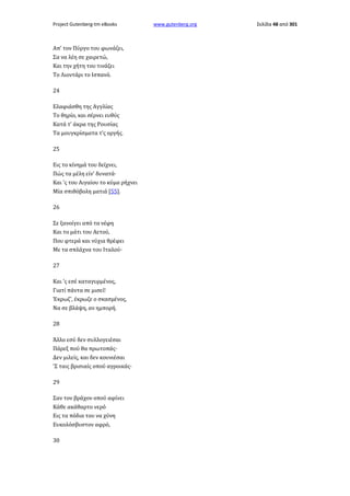 Project Gutenberg-tm eBooks

Απ' τον Πύργο του φωνάζει,
Σα να λέη σε χαιρετώ,
Και την χήτη του τινάζει
Το Λιοντάρι το Ισπανό.
24
Ελαφιάσθη της Αγγλίας
Το θηρίο, και σέρνει ευθύς
Κατά τ' άκρα της Ρουσίας
Τα μουγκρίσματα τ'ς οργής.
25
Εις το κίνημά του δείχνει,
Πώς τα μέλη είν' δυνατά·
Και 'ς του Αιγαίου το κύμα ρήχνει
Μία σπιθόβολη ματιά [55].
26
Σε ξανοίγει από τα νέφη
Και το μάτι του Αετού,
Που φτερά και νύχια θρέφει
Με τα σπλάχνα του Ιταλού·
27
Και 'ς εσέ καταγυρμένος,
Γιατί πάντα σε μισεί!
Έκρωζ', έκρωζε ο σκασμένος,
Να σε βλάψη, αν ημπορή.
28
Άλλο εσύ δεν συλλογειέσαι
Πάρεξ πού θα πρωτοπάς·
Δεν μιλείς, και δεν κουνιέσαι
'Σ ταις βρισιαίς οπού αγροικάς·
29
Σαν τον βράχον οπού αφίνει
Κάθε ακάθαρτο νερό
Εις τα πόδια του να χύνη
Ευκολόσβυστον αφρό,
30

www.gutenberg.org

Σελίδα 48 από 301

 