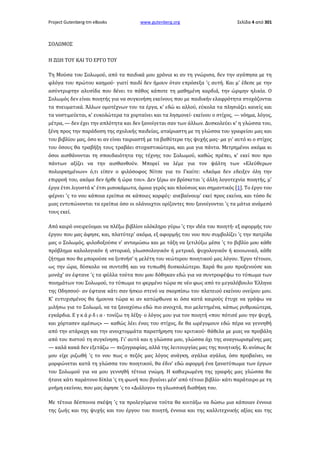 Project Gutenberg-tm eBooks

www.gutenberg.org

Σελίδα 4 από 301

ΣΟΛΩΜΟΣ
Η ΖΩΗ ΤΟΥ ΚΑΙ ΤΟ ΕΡΓΟ ΤΟΥ
Τη Μούσα του Σολωμού, από τα παιδικά μου χρόνια κι αν τη γνώρισα, δεν την αγάπησα με τη
φλόγα του πρώτου καημού· γιατί παιδί δεν ήμουν όταν επρόσεξα 'ς αυτή. Και μ' έδεσε με την
ασύντριφτην αλυσίδα που δένει το πάθος κάποτε τη μαθημένη καρδιά, την ώριμην ηλικία. Ο
Σολωμός δεν είναι ποιητής για να συγκινήση εκείνους που με παιδικήν ελαφρότητα στοχάζονται
τα πνευματικά. Άλλων ομοτέχνων του τα έργα, κ' εδώ κι αλλού, εύκολα τα πλησιάζει κανείς και
τα νοστιμεύεται, κ' ευκολώτερα τα χορταίνει και τα λησμονεί· εκείνου ο στίχος, — νόημα, λόγος,
μέτρα, — δεν έχει την απλότητα και δεν ξανοίγεται σαν των άλλων. Δυσκολεύει κ' η γλώσσα του,
ξένη προς την παράδοση της σχολικής παιδείας, αταίριαστη με τη γλώσσα του γραφείου μας και
του βιβλίου μας, όσο κι αν είναι ταιριαστή με τα βαθύτερα της ψυχής μας· μα γι' αυτό κι ο στίχος
του όσους θα τραβήξη τους τραβάει στοχαστικώτερα, και μια για πάντα. Μετρημένοι ακόμα κι
όσοι αισθάνονται τη σπουδαιότητα της τέχνης του Σολωμού, καθώς πρέπει, κ' εκεί που προ
πάντων αξίζει να την αισθανθούν. Μπορεί να λέμε για τον ψάλτη των «Ελεύθερων
πολιορκημένων» ό,τι είπεν ο φιλόσοφος Νίτσε για το Γκαίτε: «Ακόμα δεν εδειξεν όλη την
επιρροή του, ακόμα δεν ήρθε ή ώρα του». Δεν ξέρω αν βρίσκεται 'ς άλλη λογοτεχνία ποιητής, μ'
έργα έτσι λιγοστά κ' έτσι μισοκάμωτα, όμοια γερός και πλούσιος και σημαντικός [1]. Το έργο του
φέρνει 'ς το νου κάποια ερείπια σε κάποιες κορφές· ανεβαίνουμ' εκεί προς εκείνα, και τόσο δε
μιας εντυπώνονται τα ερείπια όσο οι ολάνοιχτοι ορίζοντες που ξανοίγονται 'ς τα μάτια ανάμεσό
τους εκεί.
Από καιρό ονειρεύομαι να πλέξω βιβλίον ολόκληρο γύρω 'ς την ιδέα του ποιητή· εξ αφορμής του
έργου που μας άφησε, και, πλατύτερ' ακόμα, εξ αφορμής του νου που συμβολίζει 'ς την πατρίδα
μας ο Σολωμός, φιλοδοξούσα ν' ανταμώσω και με τάξη να ξετιλύξω μέσα 'ς το βιβλίο μου κάθε
πρόβλημα καλολογικόν ή ιστορικό, γλωσσολογικόν ή μετρικό, ψυχολογικόν ή κοινωνικό, κάθε
ζήτημα που θα μπορούσε να ξυπνήσ' η μελέτη του νεώτερου ποιητικού μας λόγου. Έργο τέτοιον,
ως την ώρα, δύσκολο να συντεθή και να τυπωθή δυσκολώτερο. Χαρά θα μου προξενούσε και
μονάχ' αν έφτανε 'ς τα φύλλα τούτα που μου δόθηκαν εδώ για να συντροφέψω το τύπωμα των
ποιημάτων του Σολωμού, το τύπωμα το φερμένο τώρα σε νέο φως από το μεγαλόβουλο Έλληνα
της Οδησσού· αν έφτανε κάτι σαν ήσκιο στενό να σκορπίσω του πλατειού εκείνου ονείρου μου.
Κ' ευτυχισμένος θα ήμουνα τώρα κι αν κατώρθωνα κι όσα κατά καιρούς έτυχε να γράψω να
μιλήσω για το Σολωμό, να τα ξαναχύσω εδώ πιο ανοιχτά, πιο μελετημένα, κάπως ρυθμικώτερα,
εγκάρδια. Ε γ κ ά ρ δ ι α · τονίζω τη λέξη· ο λόγος μου για τον ποιητή «που πότισέ μου την ψυχή,
και χόρτασεν αμέσως» — καθώς λέει ένας του στίχος, δε θα ωρέγομουν εδώ πέρα να γεννηθή
από την ατάραχη και την ανοιχτομμάτα παρατήρηση του κριτικού· θάθελα με μιας να προβάλη
από του πιστού τη συγκίνηση. Γι' αυτό και η γλώσσα μου, γλώσσα όχι της αναγνωρισμένης μας
— καλά κακά δεν εξετάζω — πεζογραφίας, αλλά της λειτουργίας μας της ποιητικής. Κι ανίσως δε
μου είχε ριζωθή 'ς το νου πως ο πεζός μας λόγος ανάγκη, αγάλια αγάλια, όσο προβαίνει, να
μορφώνεται κατά τη γλώσσα του ποιητικού, θα έδιν' εδώ αφορμή ένα ξανατύπωμα των έργων
του Σολωμού για να μου γεννηθή τέτοια γνώμη. Η καθιερωμένη της γραφής μας γλώσσα θα
ήτανε κάτι παράτονο δίπλα 'ς τη φωνή που βγαίνει μέσ' από τέτοιο βιβλίο· κάτι παράταιρο με τη
μνήμη εκείνου, που μας άφησε 'ς το «Διάλογο» τη γλωσσική διαθήκη του.
Με τέτοια δέσποινα σκέψη 'ς τα προλεγόμενα τούτα θα κοιτάξω να δώσω μια κάποιαν έννοια
της ζωής και της ψυχής και του έργου του ποιητή, έννοια και της καλλιτεχνικής αξίας και της

 