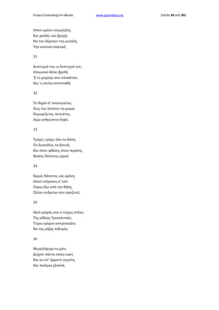 Project Gutenberg-tm eBooks

Οπού αφίνει ανεμοζάλη,
Και χαλάζι, και βροχή,
Να του δέρνουν την μεγάλη,
Την αιώνιαν κορυφή
31
Δυστυχιά του, ω δυστυχιά του,
Οποιανού θέλει βρεθή
'Σ το μαχαίρι σου αποκάτου,
Και 'ς εκείνο αντισταθή.
32
Το θηρίο π' ανανογιέται,
Πως του λείπουν τα μικρά,
Περιορίζεται, πετειέται,
Αίμα ανθρώπινο διψά.
33
Τρέχει, τρέχει όλα τα δάση,
Τα λαγκάδια, τα βουνά,
Και όπου φθάση, όπου περάση,
Φρίκη, θάνατος, ερμιά·
34
Ερμιά, θάνατος, και φρίκη,
Οπού επέρασες κ' εσύ·
Ξίφος έξω από την θήκη,
Πλέον ανδρείαν σου προξενεί.
35
Ιδού εμπρός σου ο τοίχος στέκει
Της αθλίας Τριπολιτσάς·
Τώρα τρόμου αστροπελέκι
Να της ρήξης πιθυμάς.
36
Μεγαλόψυχο το μάτι
Δείχνει πάντα οπώς νικεί,
Και ας είν' άρματα γεμάτη,
Και πολέμια χλαλοή.

www.gutenberg.org

Σελίδα 49 από 301

 