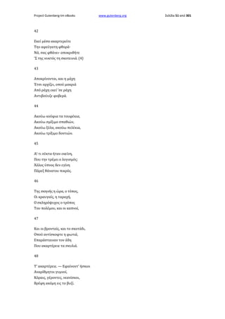 Project Gutenberg-tm eBooks

42
Εκεί μέσα ακαρτερείτε
Την αφεύγατη φθορά·
Νά, σας φθάνει· αποκριθήτε
'Σ της νυκτός τη σκοτεινιά. (4)
43
Αποκρίνονται, και η μάχη
Έτσι αρχίζει, οπού μακριά
Από ράχη εκεί 'σε ράχη
Αντιβούυζε φοβερά.
44
Ακούω κούφια τα τουφέκια,
Ακούω σμίξιμο σπαθιών,
Ακούω ξύλα, ακούω πελέκια,
Ακούω τρίξιμο δοντιών.
45
Α! τι νύκτα ήταν εκείνη,
Που την τρέμει ο λογισμός;
Άλλος ύπνος δεν εγίνη
Πάρεξ θάνατου πικρός.
46
Της σκηνής η ώρα, ο τόπος,
Οι κραυγαίς, η ταραχή,
Ο σκληρόψυχος ο τρόπος
Του πολέμου, και οι καπνοί,
47
Και οι βρονταίς, και το σκοτάδι,
Οπού αντίσκοφτε η φωτιά,
Επαράσταιναν τον άδη
Που ακαρτέρειε τα σκυλιά.
48
Τ' ακαρτέρειε. — Εφαίνοντ' ήσκιοι
Αναρίθμητοι γυμνοί,
Κόραις, γέροντες, νεανίσκοι,
Βρέφη ακόμη εις το βυζί.

www.gutenberg.org

Σελίδα 51 από 301

 