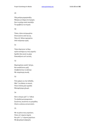 Project Gutenberg-tm eBooks

49
Όλη μαύρη μυρμηγκιάζει,
Μαύρη η εντάφια συντροφιά,
Σαν το ρούχο οπού σκεπάζει
Τα κρεβάτια τα στερνά.
50
Τόσοι, τόσοι ανταμωμένοι
Επετειούντο από την γη,
Όσοι είν' άδικα σφαγμένοι
Από τούρκικην οργή.
51
Τόσα πέφτουνε τα θερισμένα αστάχια εις τους αγρούς·
Σχεδόν όλα εκειά τα μέρη
Εσκεπάζοντο απ' αυτούς.
52
Θαμποφέγγει κανέν' άστρο,
Και αναδεύοντο μαζί,
Αναβαίνοντας το κάστρο
Με νεκρώσιμη σιωπή.
53
Έτσι χάμου εις την πεδιάδα,
Μέσ' 'ςτο δάσος το πυκνό,
Όταν στέλνη μίαν αχνάδα
Μισοφέγγαρο χλωμό,
54
Εάν οι άνεμοι μέσ' 'ς τ' άδεια
Τα κλαδιά μουγκοφυσούν,
Σειούνται, σειούνται τα μαυράδια,
Οπού οι κλώνοι αντικτυπούν.
55
Με τα μάτια τους γυρεύουν,
Όπου είν' αίματα πηχτά,
Και μέσ' 'ς τ' αίματα χορεύουν
Με βρυχίσματα βραχνά,

www.gutenberg.org

Σελίδα 52 από 301

 