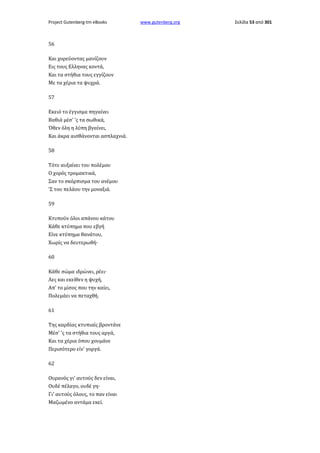 Project Gutenberg-tm eBooks

56
Και χορεύοντας μανίζουν
Εις τους Ελληνας κοντά,
Και τα στήθια τους εγγίζουν
Με τα χέρια τα ψυχρά.
57
Εκειό το έγγισμα πηγαίνει
Βαθιά μέσ' 'ς τα σωθικά,
Όθεν όλη η λύπη βγαίνει,
Και άκρα αισθάνονται ασπλαχνιά.
58
Τότε αυξαίνει του πολέμου
Ο χορός τρομακτικά,
Σαν το σκόρπισμα του ανέμου
'Σ του πελάου την μοναξιά.
59
Κτυπούν όλοι απάνου κάτου
Κάθε κτύπημα που εβγή
Είνε κτύπημα θανάτου,
Χωρίς να δευτερωθή·
60
Κάθε σώμα ιδρώνει, ρέει·
Λες και εκείθεν η ψυχή,
Απ' το μίσος που την καίει,
Πολεμάει να πεταχθή.
61
Της καρδίας κτυπιαίς βροντάνε
Μέσ' 'ς τα στήθια τους αργά,
Και τα χέρια όπου χουμάνε
Περισότερο είν' γοργά.
62
Ουρανός γι' αυτούς δεν είναι,
Ουδέ πέλαγο, ουδέ γη·
Γι' αυτούς όλους, το παν είναι
Μαζωμένο αντάμα εκεί.

www.gutenberg.org

Σελίδα 53 από 301

 