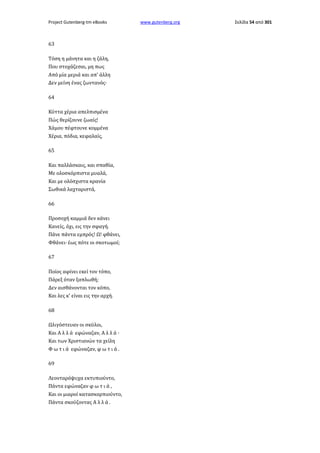 Project Gutenberg-tm eBooks

63
Τόση η μάνητα και η ζάλη,
Που στοχάζεσαι, μη πως
Από μία μεριά και απ' άλλη
Δεν μείνη ένας ζωντανός·
64
Κύττα χέρια απελπισμένα
Πώς θερίζουνε ζωαίς!
Χάμου πέφτουνε κομμένα
Χέρια, πόδια, κεφαλαίς,
65
Και παλλάσκαις, και σπαθία,
Με ολοσκόρπιστα μυαλά,
Και με ολόσχιστα κρανία
Σωθικά λαχταριστά,
66
Προσοχή καμμιά δεν κάνει
Κανείς, όχι, εις την σφαγή.
Πάνε πάντα εμπρός! Ω! φθάνει,
Φθάνει· έως πότε οι σκοτωμοί;
67
Ποίος αφίνει εκεί τον τόπο,
Πάρεξ όταν ξαπλωθή;
Δεν αισθάνονται τον κόπο,
Και λες κ' είναι εις την αρχή.
68
Ωλιγόστευαν οι σκύλοι,
Και Α λ λ ά εφώναζαν, Α λ λ ά ·
Και των Χριστιανών τα χείλη
Φ ω τ ι ά εφώναζαν, φ ω τ ι ά .
69
Λεονταρόψυχα εκτυπιούντο,
Πάντα εφώναζαν φ ω τ ι ά ,
Και οι μιαροί κατασκορπιούντο,
Πάντα σκούζοντας Α λ λ ά .

www.gutenberg.org

Σελίδα 54 από 301

 