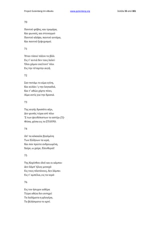 Project Gutenberg-tm eBooks

70
Παντού φόβος, και τρομάρα,
Και φωναίς, και στεναγμοί·
Παντού κλάψα, παντού αντάρα,
Και παντού ξεψυχισμοί.
71
Ήταν τόσοι! πλέον το βόλι
Εις τ' αυτιά δεν τους λαλεί·
Όλοι χάμου εκείτοντ' όλοι
Εις την τέταρτην αυγή.
72
Σαν ποτάμι το αίμα εγίνη,
Και κυλάει 'ς την λαγκαδιά,
Και τ' αθώο χόρτο πίνει,
Αίμα αντίς για την δροσιά.
73
Της αυγής δροσάτο αέρι,
Δεν φυσάς τώρα εσύ πλιο
'Σ των ψευδόπιστων το αστέρι (5)·
Φύσα, φύσα εις το ΣΤΑΥΡΟ.
74
Απ' τα κόκκαλα βγαλμένη
Των Ελλήνων τα ιερά,
Και σαν πρώτα ανδρειωμένη,
Χαίρε, ω χαίρε, Ελευθεριά!
75
Της Κορίνθου ιδού και οι κάμποι·
Δεν λάμπ' ήλιος μοναχά
Εις τους πλατάνους, δεν λάμπει
Εις τ' αμπέλια, εις τα νερά·
76
Εις τον ήσυχον αιθέρα
Τώρα αθώα δεν αντηχεί
Τα λαλήματα η φλογέρα,
Τα βελάσματα το αρνί.

www.gutenberg.org

Σελίδα 55 από 301

 