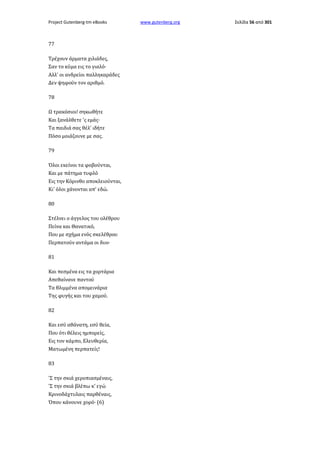 Project Gutenberg-tm eBooks

77
Τρέχουν άρματα χιλιάδες,
Σαν το κύμα εις το γιαλό·
Αλλ' οι ανδρείοι παλληκαράδες
Δεν ψηφούν τον αριθμό.
78
Ω τρακόσιοι! σηκωθήτε
Και ξανάλθετε 'ς εμάς·
Τα παιδιά σας θέλ' ιδήτε
Πόσο μοιάζουνε με σας.
79
Όλοι εκείνοι τα φοβούνται,
Και με πάτημα τυφλό
Εις την Κόρινθο αποκλειούνται,
Κι' όλοι χάνονται απ' εδώ.
80
Στέλνει ο άγγελος του ολέθρου
Πείνα και Θανατικό,
Που με σχήμα ενός σκελέθρου
Περπατούν αντάμα οι δυο·
81
Και πεσμένα εις τα χορτάρια
Απεθαίνανε παντού
Τα θλιμμένα απομεινάρια
Της φυγής και του χαμού.
82
Και εσύ αθάνατη, εσύ θεία,
Που ότι θέλεις ημπορείς,
Εις τον κάμπο, Ελευθερία,
Ματωμένη περπατείς!
83
'Σ την σκιά χεροπιασμέναις,
'Σ την σκιά βλέπω κ' εγώ
Κρινοδάχτυλαις παρθέναις,
Όπου κάνουνε χορό· (6)

www.gutenberg.org

Σελίδα 56 από 301

 