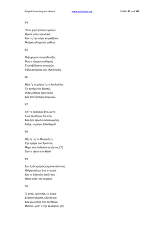 Project Gutenberg-tm eBooks

84
'Στον χορό γλυκογυρίζουν
Ωραία μάτια ερωτικά,
Και εις την αύρα κυματίζουν
Μαύρα, ολόχρυσα μαλλιά.
85
Η ψυχή μου αναγαλλιάζει,
Πως ο κόρφος καθεμιάς
Γλυκοβύζαστο ετοιμάζει
Γάλα ανδρείας, και ελευθεριάς.
86
Μέσ' 'ς τα χόρτα 'ς τα λουλούδια
Το ποτήρι δεν βαστώ.
Φιλελεύθερα τραγούδια
Σαν τον Πίνδαρο εκφωνώ.
87
Απ' τα κόκκαλα βγαλμένη
Των Ελλλήνων τα ιερά,
Και σαν πρώτα ανδρειωμένη,
Χαίρε, ω χαίρε, Ελευθεριά!
88
Πήγες εις το Μεσολόγγι
Την ημέρα του Χριστού,
Μέρα που άνθισαν οι λόγγοι, (7)
Για το τέκνο του Θεού
89
Σου ήλθε εμπρός λαμποκοπώντας
Η Θρησκεία μ' ένα σταυρό,
Και το δάκτυλο κινώντας
Όπου ανεί' τον ουρανό,
90
'Σ αυτό, εφώναξε, το χώμα
Στάσου ολόρθη, Ελευθεριά·
Και φιλώντας σου το στόμα
Μπαίνει μέσ' 'ς την εκκλησιά. (8)

www.gutenberg.org

Σελίδα 57 από 301

 