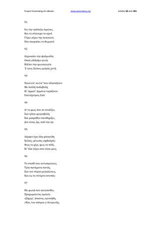 Project Gutenberg-tm eBooks

91
Εις την τράπεζα σιμώνει,
Και το σύγνεφο το αχνό
Γύρω γύρω της πυκνώνει
Που σκορπάει το θυμιατό.
92
Αγροικάει την ψαλμωδία,
Οπού εδίδαξεν αυτή·
Βλέπει την φωταγωγία
'Σ τους Αγίους εμπρός χυτή.
93
Ποιοί είν' αυτοί 'που πλησιάζουν
Με πολλή ποδοβολή,
Κι' άρματ' άρματα ταράζουν;
Επετάχτηκες Εσύ.
94
Α! το φως που σε στολίζει,
Σαν ηλίου φεγγοβολή,
Και μακρόθεν σπινθηρίζει,
Δεν είναι, όχι, από την γη·
95
Λάμψιν έχει όλη φλογώδη
Χείλος, μέτωπο, οφθαλμός·
Φως το χέρι, φως το πόδι,
Κι' όλα γύρω σου είναι φως.
96
Το σπαθί σου αντισηκώνεις,
Τρία πατήματα πατάς,
Σαν τον πύργο μεγαλώνεις,
Και εις το τέταρτο κτυπάς·
97
Με φωνή που καταπείθει,
Προχωρώντας ομιλείς·
«Σήμερ', άπιστοι, εγεννήθη,
»Ναι, του κόσμου ο Λυτρωτής.

www.gutenberg.org

Σελίδα 58 από 301

 