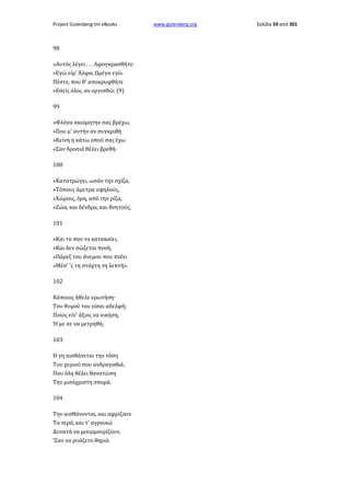 Project Gutenberg-tm eBooks

98
»Αυτός λέγει . . . Αφογκρασθήτε·
»Εγώ είμ' Άλφα, Ωμέγα εγώ.
Πέστε, που θ' αποκρυφθήτε
«Εσείς όλοι, αν οργισθώ; (9)
99
»Φλόγα ακοίμητην σας βρέχω,
»Που μ' αυτήν αν συγκριθή
»Κείνη η κάτω οπού σας έχω
«Σαν δροσιά θέλει βρεθή·
100
»Κατατρώγει, ωσάν την σχίζα,
»Τόπους άμετρα υψηλούς,
»Χώραις, όρη, από την ρίζα,
»Ζώα, και δένδρα, και θνητούς,
101
»Και το παν το κατακαίει,
»Και δεν σώζεται πνοή,
»Πάρεξ του άνεμου που πνέει
»Μέσ' 'ς τη στάχτη τη λεπτή».
102
Κάποιος ήθελε ερωτήση·
Του θυμού του είσαι αδελφή;
Ποίος είν' άξιος να νικήση,
Ή με σε να μετρηθή;
103
Η γη αισθάνεται την τόση
Του χεριού σου ανδραγαθιά,
Που όλη θέλει θανατώση
Την μισόχριστη σπορά.
104
Την αισθάνονται, και αφρίζουν
Τα νερά, και τ' αγροικώ
Δυνατά να μουρμουρίζουν,
'Σαν να ρυάζετο θηριό.

www.gutenberg.org

Σελίδα 59 από 301

 