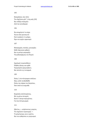 Project Gutenberg-tm eBooks

105
Κακορίζικοι, που πάτε
Του Αχελώου μέσ' 'ς την ροή, (10)
Και πιδέξια πολεμάτε
Από την καταδρομή
106
Να αποφύγετε! το κύμα
Έγεινε όλο φουσκωτό·
Εκεί ευρήκατε το μνήμα,
Πριν να ευρήτε αφανισμό.
107
Βλασφημάει, σκούζει, μουγκρίζει
Κάθε λάρυγγας εχθρού,
Και το ρεύμα γαργαρίζει
Ταις βλασφήμιαις του θυμού.
108
Σφαλερά τετραποδίζουν
Πλήθος άλογα, και ορθά
Τρομασμένα χλιμιτρίζουν,
Και πατούν εις τα κορμιά.
109
Ποίος 'ς τον σύντροφον απλώνει
Χέρι, ωσάν να βοηθηθή·
Ποίος την σάρκα του δαγκώνει,
Όσο οπού να νεκρωθή·
110
Κεφαλαίς απελπισμέναις,
Με τα μάτια πεταχτά,
Κατά τ' άστρα σηκωμέναις
Για την ύστερη φορά.
111
Σβυέται, — αυξαίνοντας η πρώτη
Του Αχελώου νεροσυρμή, —
Το χλιμίτρισμα, και οι κρότοι,
Και του ανθρώπου οι γογγυσμοί.

www.gutenberg.org

Σελίδα 60 από 301

 