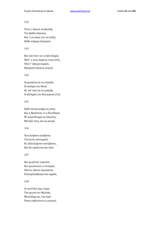 Project Gutenberg-tm eBooks

112
Έτσι ν' άκουα να βουύξη
Τον βαθύν Ωκεανό,
Και 'ς το κύμα του να πνίξη
Κάθε σπέρμα Αγαρηνό·
113
Και εκεί που ναι η Αγία Σοφία,
Μέσ' 'ς τους λόφους τους επτά,
Όλα τ' άψυχα κορμία,
Βραχοσύντριφτα, γυμνά,
114
Σωρισμένα να τα σπρώξη
Η κατάρα του Θεού,
Κι' απ' εκεί να τα μαζώξη
Ο αδελφός του Φεγγαριού (11)
115
Κάθε πέτρα μνήμα ας γένη·
Και η Θρησκεία, κ' η Ελευθεριά
Μ' αργοπάτημα ας πηγαίνη
Μεταξύ τους, και ας μετρά.
116
Ένα λείψανο ανεβαίνει
Τεντωτό, πιστομητό,
Κι' άλλο ξάφνου κατεβαίνει,
Και δεν φαίνεται και πλιο.
117
Και χειρότερ' αγριεύει
Και φουσκώνει ο ποταμός·
Πάντα, πάντα περισσεύει
Πολυφλοίσβισμα και αφρός.
118
Α! γιατί δεν έχω τώρα
Την φωνή του Μωϋσή;
Μεγαλόφωνα, την ώρα
Όπου εσβυούντο οι μισητοί,

www.gutenberg.org

Σελίδα 61 από 301

 