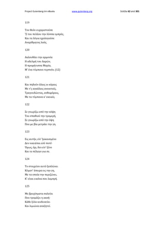 Project Gutenberg-tm eBooks

119
Τον Θεόν ευχαριστούσε
'Σ του πελάου την λύσσα εμπρός,
Και τα λόγια ηχολογούσε
Αναρίθμητος λαός.
120
Ακλουθάει την αρμονία
Η αδελφή του Ααρών,
Η προφήτισσα Μαρία,
Μ' ένα τύμπανο τερπνόν, (12)
121
Και πηδούν όλαις οι κόραις
Με τ'ς αγκάλαις ανοικταίς,
Τραγουδώντας, ανθοφόραις,
Με τα τύμπανα κ' εκειαίς.
122
Σε γνωρίζω από την κόψη
Του σπαθιού την τρομερή,
Σε γνωρίζω από την όψη
Που με βία μετράει την γη.
123
Εις αυτήν, είν' ξακουσμένο
Δεν νικειέσαι εσύ ποτέ·
Όμως, όχι, δεν είν' ξένο
Και το πέλαγο για σε.
124
Το στοιχείον αυτό ξαπλώνει
Κύματ' άπειρα εις την γη,
Με τα οποία την περιζώνει,
Κ' είναι εικόνα σου λαμπρή.
125
Με βρυχίσματα σαλεύει
Που τρομάζει η ακοή·
Κάθε ξύλο κινδυνεύει
Και λιμιώνα αναζητεί.

www.gutenberg.org

Σελίδα 62 από 301

 