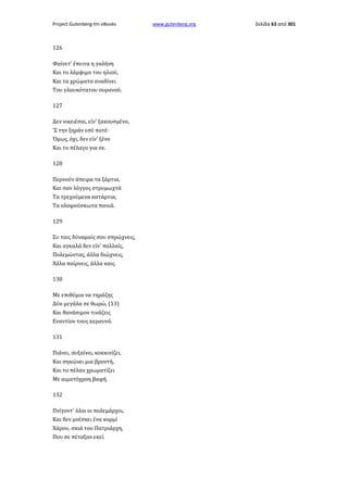Project Gutenberg-tm eBooks

126
Φαίνετ' έπειτα η γαλήνη
Και το λάμψιμο του ηλιού,
Και τα χρώματα αναδίνει
Του γλαυκότατου ουρανού.
127
Δεν νικειέσαι, είν' ξακουσμένο,
'Σ την ξηράν εσύ ποτέ·
Όμως, όχι, δεν είν' ξένο
Και το πέλαγο για σε.
128
Περνούν άπειρα τα ξάρτια,
Και σαν λόγγος στρυμωχτά
Τα τρεχούμενα κατάρτια,
Τα ολοφούσκωτα πανιά.
129
Συ ταις δύναμαίς σου σπρώχνεις,
Και αγκαλά δεν είν' πολλαίς,
Πολεμώντας, άλλα διώχνεις,
Άλλα παίρνεις, άλλα καις.
130
Με επιθύμια να τηράζης
Δύο μεγάλα σε θωρώ, (13)
Και θανάσιμον τινάζεις
Εναντίον τους κεραυνό.
131
Πιάνει, αυξαίνει, κοκκινίζει,
Και σηκώνει μια βροντή,
Και το πέλαο χρωματίζει
Με αιματόχροη βαφή.
132
Πνίγοντ' όλοι οι πολεμάρχοι,
Και δεν μνέσκει ένα κορμί
Χάρου, σκιά του Πατριάρχη,
Που σε πέταξαν εκεί.

www.gutenberg.org

Σελίδα 63 από 301

 