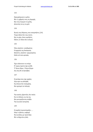 Project Gutenberg-tm eBooks

www.gutenberg.org

133
Εκρυφόσμιγαν οι φίλοι
Με τ'ς εχθρούς τους τη Λαμπρή,
Και τους έτρεμαν τα χείλη,
Δίνοντάς τα εις το φιλί.
134
Κειαίς ταις δάφναις, που εσκορπήστε, (14)
Τώρα πλέον δεν ταις πατεί,
Και το χέρι, όπου εφιλήστε,
Πλέον, α! πλέον δεν ευλογεί.
135
Όλοι κλαύστε· αποθαμένος
Ο αρχηγός της Εκκλησιάς
Κλαύστε, κλαύστε· κρεμασμένος
Ωσάν νά τανε φονηάς.
136
Έχει ολάνοικτο το στόμα
Π' ώραις πρώτα είχε γευθή
Τ' Άγιον Αίμα, τ' Άγιον Σώμα·
Λες πως θε να ξαναβγή
137
Η κατάρα που είχε αφήση
Λίγο πριν να αδικηθή
Εις όποιον δεν πολεμήση,
Και ημπορεί να πολεμή.
138
Την ακούω, βροντάει, δεν παύει
Εις το πέλαγο, εις την γη,
Και μουγκρίζοντας ανάβει
Την αιωνίαν αστραπή.
139
Η καρδιά συχνοσπαράζει . . .
Πλην τι βλέπω; σοβαρά
Να σωπάσω με προστάζει
Με το δάχτυλο η θεά.

Σελίδα 64 από 301

 