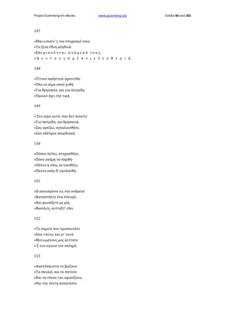Project Gutenberg-tm eBooks

www.gutenberg.org

147
»Μην ειπούν 'ς τον στοχασμό τους
»Τα ξένα έθνη αληθινά·
»Εάν μ ι σ ο ύ ν τ α ι α ν ά μ ε σ ό τ ο υ ς ,
»Δ ε ν τ ο υ ς π ρ έ π ε ι ε λ ε υ θ ε ρ ι ά.
148
»Τέτοια αφήστενε φροντίδα
»Όλο το αίμα οπού χυθή
»Για θρησκεία, και για πατρίδα,
»Όμοιαν έχει την τιμή.
149
»'Στο αίμα αυτό, που δεν πονείτε
»Για πατρίδα, για θρησκειά,
»Σας ορκίζω, αγκαλιασθήτε,
»Σαν αδέλφια γκαρδιακά.
150
«Πόσον λείπει, στοχασθήτε,
»Πόσο ακόμη να παρθή·
»Πάντα η νίκη, αν ενωθήτε,
»Πάντα εσάς θ' ακολουθή.
151
»Ω ακουσμένοι εις την ανδρεία!
»Καταστήστε ένα σταυρό,
»Και φωνάξετε με μία,
»Βασιλείς, κυττάξτ' εδώ.
152
»Το σημείο που προσκυνάτε
»Είνε τούτο, και γι' αυτό
»Ματωμένους μας κυττάτε
»'Σ τον αγώνα τον σκληρό.
153
»Ακατάπαυστα το βρίζουν
»Τα σκυλιά, και το πατούν
»Και τα τέκνα του αφανίζουν,
»Και την πίστη αναγελούν.

Σελίδα 66 από 301

 