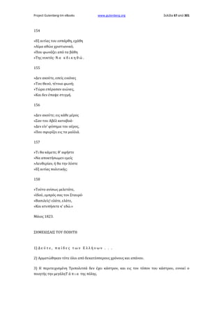 Project Gutenberg-tm eBooks

www.gutenberg.org

Σελίδα 67 από 301

154
»Εξ αιτίας του εσπάρθη, εχάθη
»Αίμα αθώο χριστιανικό,
»Που φωνάζει από τα βάθη
«Της νυκτός· Ν α κ δ ι κ η θ ώ .
155
»Δεν ακούτε, εσείς εικόνες
»Του Θεού, τέτοια φωνή;
»Τώρα επέρασαν αιώνες,
»Και δεν έπαψε στιγμή.
156
»Δεν ακούτε; εις κάθε μέρος
«Σαν του Αβέλ καταβοά·
»Δεν είν' φύσημα του αέρος,
»Που σφυρίζει εις τα μαλλιά.
157
»Τι θα κάμετε; θ' αφήστε
»Να αποκτήσωμεν εμείς
»Λευθερίαν, ή θα την λύστε
»Εξ αιτίας πολιτικής;
158
»Τούτο ανίσως μελετάτε,
»Ιδού, εμπρός σας τον Σταυρό·
»Βασιλείς! ελάτε, ελάτε,
»Και κτυπήσετε κ' εδώ.»
Μάιος 1823.

ΣΗΜΕΙΩΣΑΙΣ ΤΟΥ ΠΟΙΗΤΗ

1) Δ ε ύ τ ε , π α ί δ ε ς τ ω ν Ε λ λ ή ν ω ν . . .
2) Αρματώθηκαν τότε όλοι από δεκατέσσερους χρόνους και απάνου.
3) Η περιτειχισμένη Τριπολιτσά δεν έχει κάστρον, και εις τον τόπον του κάστρου, εννοεί ο
ποιητής την μεγάληΤ ά π ι α της πόλης.

 