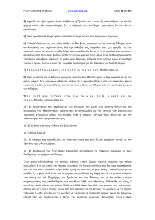 Project Gutenberg-tm eBooks

www.gutenberg.org

Σελίδα 68 από 301

4) Αγκαλά και ήτον ημέρα όταν επάρθηκεν η Τριπολιτσά, ο ποιητής ακολούθησε την κοινήν
φήμην, οπού τότε εσκορπίστηκεν, ότι το πάρσιμό της εσυνέβηκε τρεις ώραις έπειτα από τα
μεσάνυκτα.
5) Είναι γνωστόν ότι το φεγγάρι ευρίσκεται τυπωμένον εις ταις τούρκικαις σημαίαις.
6) Ο Λορδ Μπάιρον, εις την τρίτην ωδήν του Don Juan, παρασταίνει ένα ποιητήν Έλληνα, οπού
απελπισμένος και παραπονεμένος διά την σκλαβιά της πατρίδος του, έχει εμπρός του ένα
κρασοπότηρον, και κοντά εις άλλα λέγει και τα ακόλουθα λόγια· «. . . οι γυναίκες μας χορεύουν
αποκάτου από τον ήσκιο· βλέπω τα θέλγητρα των ματιών τους· αλλά όταν συλλογίζομαι ότι θα
γεννήσουν σκλάβους, γεμίζουν τα μάτια μου δάκρυα». Επέρασε ένας χρόνος αφού εγράφθηκε
τούτος ο ύμνος· ολοένα ο ποιητής ετοιμάζει ένα ποίημα για τον θάνατον του Λορδ Μπάιρον.
7) Α γ α λ λ ι ά σ θ ω έ ρ η μ ο ς , κ α ι α ν θ ε ί τ ω ω ς κ ρ ί ν ο ν . Ησαΐας. Κεφ. λε'.
8) Είναι αληθινόν ότι οι Τούρκοι ώρμησαν εναντίον του Μεσολογγίου τα ξημερώματα αυτής της
αγίας ημέρας· δεν είναι όμως αληθινόν, καθώς τότε εκοινολογήθηκεν, ότι ήταν ανοικταίς και οι
εκκλησίαις· μάλιστα εκλείσθηκαν επιταυτού διά να έχουν οι Έλληνες όλη την προσοχή, τους εις
τον πόλεμον.
9) Κ α ι ε ι π έ μ ο ι · γ έ γ ο ν ε · ε γ ώ ε ί μ ι τ ο Α κ α ι τ ο Ω , η α ρ χ ή κ α ι τ ο
τ έ λ ο ς . Αποκάλ. Ιωάννου. Κεφ. κα'.
10) Τα περιστατικά του περάσματος του ποταμού, της μάχης των Χριστουγέννων και της
πολιορκίας του Μεσολογγίου, ευρίσκονται καταστρωμένα εις την ιστορία του Σπυρίδωνος
Τρικούπη, εγκαρδίου φίλου του ποιητή. Αυτή η ιστορία γλήγορα θέλει πλουτίση και την
γλώσσαν μας και την φιλολογίαν μας.
11) Είναι ένας από τους τίτλους του Σουλτάνου.
12) Έξοδος. Κεφ. ιε'.
13) Το κάψιμο της καραβέλλας του Καπετάν Πασά και ενός άλλου καραβιού κοντά εις την
Τένεδον, ταις 29 Οκτωβρίου.
14) Οι Χριστιανοί της Ανατολικής Εκκλησίας συνειθίζουν να σπέρνουν δάφναις εις ταις
Εκκλησίαις την ημέραν του Πάσχα.
Όταν επρωτοδιαβάσθηκε το ποίημα, κάποιοι είπαν. Κρίμα! υψηλά νοήματα και στίχοι
σφαλμένοι! Για να δεχθώ την πρώτη, ακαρτερώ να δικαιολογηθούν την δεύτερη παρατήρηση.
Μα τον Δία που εσάστισα! Αύριο θέλει έρθη και κανένας να μου δείξη τ' αλφαβητάρι με το
κονδύλι 'ς το χέρι· αλλά εγώ του το παίρνω, και απιθώνω την άκρη του εις τα μεγάλα ονόματα
του Δάντη και του Πετράρχη, του Αριόστου και του Τάσσου, και εις τα ονόματα όσων
στιχουργώντας τους ακολούθησαν, και του λέγω· Λάβε την καλωσύνη, Διδάσκαλε, να γύρης τ'
αυτιά σου εδώ πάνου, και μέτρα. Κάθε συλλαβή είναι ένα πόδι, και για μας και για αυτούς,
όποιος και αν είναι ο στίχος· όμως εσύ δεν ηξεύρεις να τα μετράς. Το φωνήεν, με το όποιον
τελειώνει η λέξη, χάνεται εις το φωνήεν με το οποίον η ακόλουθη αρχινά· όμως το προφέρω,
επειδή έτσι με συμβουλεύει η τέχνη της αληθινής αρμονίας. Τοι α (βία) το ε ε ι (ρέει),

 