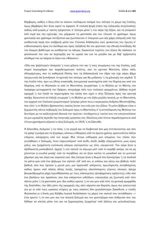 Project Gutenberg-tm eBooks

www.gutenberg.org

Σελίδα 6 από 301

Βάρβαρος, καθώς ο ίδιος είπε σε κάποιο ιταλόφωνο ποίημά του, πάτησε το χώμα της Ιταλίας,
όμως βάρβαρος δεν ήταν αφού το άφησεν. Η ιταλική ψυχή (τόσο της ελληνικής συγγένισσα),
καθώς από μικρός μ' εκείνη τρέφονταν, κ' ύστερα μέσα 'ς τον αέρα της έζησε, και τη γνώρισεν
από σιμά και την εχώνεψε, του μόρφωσε τη φαντασία και του τόνωσε το φρόνημα· όμως
φαντασία και φρόνημα ποτίζονταν και ζωντάνευαν κ' έπαιρναν μια νέα χάρη ελληνική από την
αισθαντική πηγή που ανάβρυζε μέσα του. Γενναίοι διδάσκαλοι εκεί, φυσώντας του έρωτες κ'
ενθουσιασμούς προς τα ελεύθερα και προς ταληθινά, θα του φώτισαν την εθνική συνείδηση, θα
τον έκαμαν βαθύτερα να αισθάνεται τα πάτρια. Ξακουστοί τεχνίτες του λόγου θα πλάσανε το
φιλολογικό του νου να λαχταρίζη για τα ωραία και για τα μεγάλα και με δίψ' αχόρταστη
σύνθημά του να παίρνη το λόγο του «Φάουστ»·
«Όλο και ψηλότερα!» Ανάμεσα 'ς τους φίλους του και 'ς τους γνωρίμους του της Ιταλίας, μαζί
σοφοί λογογράφοι και παραδειγματικοί πολίτες, σαν το κριτικό Μοντάνη, άλλοι πάλι,
εθνομάρτυρες, σαν το καθηγητή Ρέσση, που τη διδασκαλική του έδρα την είχε κάμει βήμα
πατριωτικό, θα ξυπνήσανε το κριτικό του πνεύμα, και θα μιλήσανε 'ς τη φλογερή του καρδιά. 'Σ
την Ιταλία τότε, πριν ως έθνος αναστηθή, πνευματικά αναστημένη από τον Παρίνη και από τον
Αλφιέρη, από το Φώσκολο κι από το Μαντσόνη, γνωρίστηκε 'ς το Μιλάνο με το Μόντη, τον
περίφημο μεταφραστή του Ομήρου, πατριάρχη τότε των ιταλικών γραμμάτων. Δόθηκε συχνά
αφορμή 'ς τον Ιταλό να παρατηρήση την κλίση που είχεν ο νέος Έλληνας προς την κριτική
σκέψη. Άγνωστον αν έπλεξε γνωριμία 'ς το Μιλάνο με τον άλλο μεγάλο ποιητή, με το Μαντσόνη,
τον αρχηγό του Ιταλικού ρωμαντισμού· ξεύρομε μόνον πως ο κερκυραίος Ανδρέας Μουστοξύδης,
που τότε 'ς το Μιλάνο βρίσκονταν, οικείος ήτανε του ενός και του άλλου. Το μόνο βέβαιον είναι ο
ξεχωριστός πάντα σεβασμός του Σολωμού προς το Μαντσόνη, κ' η ανταπόκριση της Μούσας του
δευτέρου με τα καλλιτεχνικά ιδανικά του πρώτου· τουλάχιστο μ' εκείνα που τον εσυγκινούσανε
σε μια ωρισμένη περίοδο της ποιητικής εργασίας του. Πλούσιος από τέτοια παραδείγματα κι από
τέτοια φρονήματα γύρισεν ο νέος Σολωμός, το 1818, 'ς τη Ζάκυνθο.
Η Ζάκυνθος. Ανάμεσα 'ς τα τόσα, 'ς τα γοργά και τα διαβατικά που μας εντυπώνονται, και που
τα γράφ' η μνήμη και τα ξεγράφει, κάποιες ενθύμησες από τα πρώτα χρόνια, κρατειούνται πλέον
επίμονα, απείραχτες από τον καιρό. Μια τέτοια ενθύμηση μου απομένει του τόπου που
γεννήθηκεν ο Σολωμός, όταν επρωτοπέρασ' από κείθε, παιδί. Διάβα γληγωρότατο, μιας ώρας
μόλις· και ζωηρότατη εντύπωση κόσμου αγνώριστου ως τότε, ονειρευτού. Του αέρα ήταν η
αξεθύμαστη μοσκοβολιά· άρχιζε 'ς του νησιού το σίμωμα μέσ' από το καράβι ακόμα, σα να μη
χύνονταν η ευωδιά μονάχ' από τα περιβόλια, σα να ήταν εκείνη το μοναδικό και το μυστικό
χάρισμα γης και αέρα και ουρανού εκεί. Και ύστερα ήταν η θωριά που ξανοίχτηκε 'ς τα παιδικά
τα μάτια μου από ένα ψήλωμα του νησιού· είδ' από κει, κι απάνω και κάτω και βαθειά, πολύ
βαθειά, όσο που έφτανε η ματιά μου, μια πρασινάδ' απέραντη, πρωτόφαντη, συνηθισμένος
καθώς ήμουν από πλάση άλλης λογής, (ασημένιες αλατόσπαρτες γύμνιες αλυκών, ήσυχα
βουρκοθρεμμένα ρήχη λιμνοθάλασσας με τους ολάνοιχτους ηλιοψημένους ορίζοντες), είδα σαν
ένα βασίλειο του πρασίνου, σαν ένα απέραντον ειδύλλιον, επαγγελίας γη, ζωντανή από τότε
πάντα μέσα 'ς τη φαντασία μου. Και καθώς κρατώ 'ς το νου μου από τότε τη φυσική ομορφάδα
της Ζακύνθου, την ιδέα μόνο της ομορφιάς της, κάτι αόριστο και θαμπόν, όμως πιο γοητευτικό
για με κι από τους ωραίους στίχους με τους οποίους δύο μεγαλόστομοι Ζακυθινοί, ο ιταλός
Φώσκολος κι ο δικός μας Κάλβος λυρικά διαλάλησαν τις χάρες του νησιού που γεννήθηκαν, —
έτσι κρατώ 'ς το νου μου και τον ποιητή Σολωμό και τον φαντάζομαι σαν άνθρωπο που του
δόθηκε να κλείση μέσα του και να ξεφανερώση, ζωηρότερ' από άλλους και μελωδικώτερα,

 