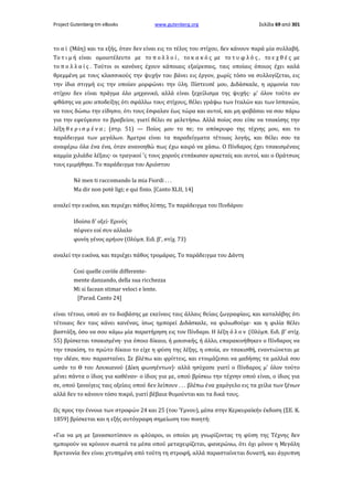 Project Gutenberg-tm eBooks

www.gutenberg.org

Σελίδα 69 από 301

το α ϊ (Μάη) και τα εξής, όταν δεν είναι εις το τέλος του στίχου, δεν κάνουν παρά μία συλλαβή.
Το τ ι μ ή είναι ομοιοτέλευτο με το π ο λ λ ο ί , το κ α κ ό ς με το τ υ φ λ ό ς , το ε χ θ έ ς με
το π ο λ λ α ί ς . Τούτοι οι κανόνες έχουν κάποιαις εξαίρεσαις, ταις οποίαις όποιος έχει καλά
θρεμμένη με τους κλασσικούς την ψυχήν του βάνει εις έργον, χωρίς τόσο να συλλογίζεται, εις
την ίδια στιγμή εις την οποίαν μορφώνει την ύλη. Πίστευσέ μου, Διδάσκαλε, η αρμονία του
στίχου δεν είναι πράγμα όλο μηχανικό, αλλά είναι ξεχείλισμα της ψυχής· μ' όλον τούτο αν
φθάσης να μου αποδείξης ότι σφάλλω τους στίχους, θέλει γράψω των Ιταλών και των Ισπανών,
να τους δώσω την είδησιν, ότι τους έσφαλαν έως τώρα και αυτοί, και μη φοβάσαι να σου πάρω
για την εφεύρεσιν το βραβείον, γιατί θέλει σε μελετήσω. Αλλά ποίος σου είπε να τσακίσης την
λέξη θ ε ρ ι σ μ έ ν α ; (στρ. 51) — Ποίος μου το πε; το απόκρυφο της τέχνης μου, και το
παράδειγμα των μεγάλων. Άμετρα είναι τα παραδείγματα τέτοιας λογής, και θέλει σου τα
αναφέρω όλα ένα ένα, όταν ανανοηθώ πως έχω καιρό να χάσω. Ο Πίνδαρος έχει τσακισμέναις
καμμία χιλιάδα λέξαις· οι τραγικοί 'ς τους χορούς ετσάκισαν αρκεταίς και αυτοί, και ο Οράτσιος
τους εμιμήθηκε. Το παράδειγμα του Αριόστου
Nè men ti raccomando la mia Fiordi . . .
Ma dir non potè ligi; e qui finio. [Canto XLII, 14]
αναλεί την εικόνα, και περιέχει πάθος λύπης. Το παράδειγμα του Πινδάρου
Ιδοίσα δ' οξεί· Ερινύς
πέφνεν εοί συν αλλαλο
φονίη γένος αρήιον (Ολύμπ. Ειδ. β', στίχ. 73)
αναλεί την εικόνα, και περιέχει πάθος τρομάρας. Το παράδειγμα του Δάντη
Cosi quelle coròle differentemente danzando, della sua ricchezza
Mi si facean stimar veloci e lente.
[Parad. Canto 24]
είναι τέτοιο, οπού αν το διαβάσης με εκείναις ταις άλλαις θείαις ζωγραφίαις, και καταλάβης ότι
τέτοιαις δεν ταις κάνει κανένας, ίσως ημπορεί Διδάσκαλε, να φιλιωθούμε· και η φιλία θέλει
βαστάξη, όσο να σου κάμω μία παρατήρηση εις τον Πίνδαρο. Η λέξη ό λ ο ν (Ολύμπ. Ειδ. β' στίχ.
55) βρίσκεται τσακισμένη· για όποιο δίκαιο, ή μουσικής, ή άλλο, επαρακινήθηκεν ο Πίνδαρος να
την τσακίση, το πρώτο δίκαιο το είχε η φύση της λέξης, η οποία, αν τσακισθή, εναντιώνεται με
την ιδέαν, που παρασταίνει. Σε βλέπω και φρίττεις, και ετοιμάζεσαι να μαδήσης τα μαλλιά σου
ωσάν το Θ του Λουκιανού (Δίκη φωνηέντων)· αλλά ησύχασε γιατί ο Πίνδαρος μ' όλον τούτο
μένει πάντα ο ίδιος για καθέναν· ο ίδιος για με, οπού βρίσκω την τέχνην οπού είναι, ο ίδιος για
σε, οπού ξανοίγεις ταις οξείαις οπού δεν λείπουν . . . βλέπω ένα χαμόγελο εις τα χείλα των ξένων
αλλά δεν το κάνουν τόσο πικρό, γιατί βέβαια θυμούνται και τα δικά τους.
Ως προς την έννοια των στροφών 24 και 25 (του Ύμνου), μέσα στην Κερκυραϊκήν έκδοση (ΣΕ. Κ.
1859) βρίσκεται και η εξής αυτόγραφη σημείωση του ποιητή:
«Για να μη με ξανασκοτίσουν οι φλύαροι, οι οποίοι μη γνωρίζοντας τη φύση της Τέχνης δεν
ημπορούν να κρίνουν σωστά τα μέσα οπού μεταχειρίζεται, φανερώνω, ότι όχι μόνον η Μεγάλη
Βρεταννία δεν είναι χτυπημένη από τούτη τη στροφή, αλλά παρασταίνεται δυνατή, και άγρυπνη

 