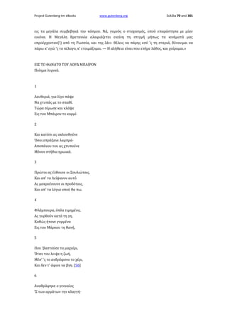 Project Gutenberg-tm eBooks

www.gutenberg.org

Σελίδα 70 από 301

εις τα μεγάλα συμβεβηκά του κόσμου. Νά, γυμνός ο στοχασμός, οπού επαράστησα με μίαν
εικόνα. Η Μεγάλη Βρεταννία αλαφιάζεται εκείνη τη στιγμή μήπως τα κινήματά μας
επροέρχονταν(!) από τη Ρωσσία, και της λέει· θέλεις να πάρης εσύ 'ς τη στεριά, δύνουμαι να
πάρω κ' εγώ 'ς το πέλαγο, κ' ετοιμάζομαι. — Η αλήθεια είναι που επήρε λάθος, και χαίρομαι.»

ΕΙΣ ΤΟ ΘΑΝΑΤΟ ΤΟΥ ΛΟΡΔ ΜΠΑΙΡΟΝ
Ποίημα λυρικό.

1
Λευθεριά, για λίγο πάψε
Να χτυπάς με το σπαθί.
Τώρα σίμωσε και κλάψε
Εις του Μπάιρον το κορμί·
2
Και κατόπι ας ακλουθούνε
Όσοι επράξανε λαμπρά·
Αποπάνου του ας χτυπούνε
Μόνον στήθια ηρωικά.
3
Πρώτοι ας έλθουνε οι Σουλιώταις,
Και απ' το Λείψανον αυτό
Ας μακραίνουνε οι προδόταις,
Και απ' τα λόγια οπού θα πω.
4
Φλάμπουρα, όπλα τιμημένα,
Ας γυρθούν κατά τη γη,
Καθώς ήτανε γυρμένα
Εις του Μάρκου τη θανή,
5
Που 'βαστούσε το μαχαίρι,
Όταν του λειψε η ζωή,
Μέσ' 'ς το ανδρόφονο το χέρι,
Και δεν τ' άφινε να βγη. [56]
6
Αναθράφηκε ο γενναίος
'Σ των αρμάτων την κλαγγή·

 