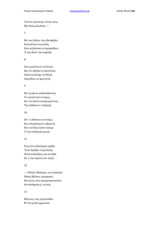 Project Gutenberg-tm eBooks

Τούτον έμπνευσε, όντας νέος,
Μία θεά μελωδική. —
7
Με ταις θείαις της αδελφάδες
Εστεκότουν σιωπηλή,
Ενώ αυξαίνανε οι λαμπράδαις
'Σ του Θεού την κεφαλή,
8
Που εμελέτουνε τη Χτίση·
Και ότι εβγήκε η προσταγή,
Οπού εστένεψε τη Φύση
Αιφνιδίως να φωτιστή,
9
Με τα μάτια ακολουθώντας
Το νεογέννητο το φως,
Και 'σε δαύτο αναφτερώντας,
Της εξέβγαινε ο ψαλμός
10
Απ' τ' αθάνατο το στόμα,
Και απομάκραινε η βροντή,
Που το Χάος έκανε ακόμα
'Σ την ογλήγορη φυγή,
11
Έως που ολόκληρον εχάθη
'Στου Ερέβου τη φυλακή,
Οπού απλώθηκε και εστάθη
Σα 'ς την πρώτη του πηγή.
12
— Ψάλλε, Μπάιρον, του λαλούσε,
Όσαις βλέπεις ομορφιαίς·
Και κειος, που εκρυφαγροικούσε
Ανταπόκριση μ' αυταίς,
13
Βάνεται, ταις τραγουδάει
Μ' ένα χείλο αρμονικό,

www.gutenberg.org

Σελίδα 71 από 301

 
