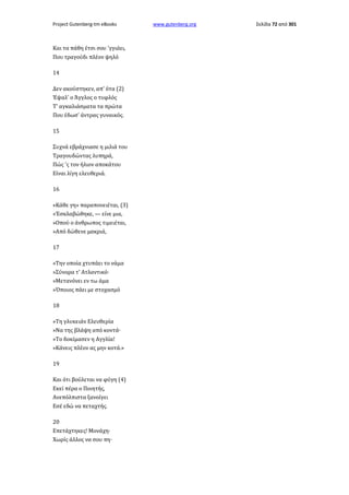 Project Gutenberg-tm eBooks

Και τα πάθη έτσι σου 'γγιάει,
Που τραγούδι πλέον ψηλό
14
Δεν ακούστηκεν, απ' ότα (2)
Έψαλ' ο Άγγλος ο τυφλός
Τ' αγκαλιάσματα τα πρώτα
Που έδωσ' άντρας γυναικός.
15
Συχνά εβράχνιασε η μιλιά του
Τραγουδώντας λυπηρά,
Πώς 'ς τον ήλιον αποκάτου
Είναι λίγη ελευθεριά.
16
«Κάθε γη» παραπονειέται, (3)
»Έσκλαβώθηκε, — είνε μια,
»Οπού ο άνθρωπος τιμειέται,
»Από δώθενε μακριά,
17
»Την οποία χτυπάει το νάμα
»Σύνορα τ' Ατλαντικό·
»Μετανόνει εν τω άμα
»Όποιος πάει με στοχασμό
18
»Τη γλυκειάν Ελευθερία
»Να της βλάψη από κοντά·
»Το δοκίμασεν η Αγγλία!
»Κάνεις πλέον ας μην κοτά.»
19
Και ότι βούλεται να φύγη (4)
Εκεί πέρα ο Ποιητής,
Ανεπόλπιστα ξανοίγει
Εσέ εδώ να πεταχτής.
20
Επετάχτηκες! Μονάχη·
Χωρίς άλλος να σου πη·

www.gutenberg.org

Σελίδα 72 από 301

 