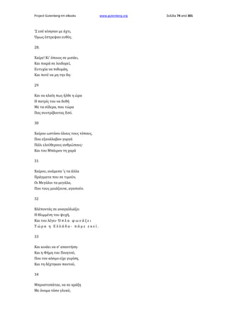 Project Gutenberg-tm eBooks

'Σ εσέ κίνησαν με άχτι,
Όμως έστρεψαν ευθύς.
28.
Χαίρε! Κι' όποιος σε μισάει,
Και πικρά σε λοιδορεί,
Ευτυχία να πιθυμάη,
Και ποτέ να μη την δη·
29
Και να κλαίη πως ήλθε η ώρα
Η πατρίς του να δεθή
Με τα σίδερα, που τώρα
Πας συντρίβοντας Εσύ.
30
Χαίρου ωστόσο όλους τους τόπους,
Που εξανάλαβαν γοργά
Πάλι ελεύθερους ανθρώπους·
Και του Μπάιρον τη χαρά
31
Χαίρου, ανάμεσα 'ς τα άλλα
Πράγματα που σε τιμούν,
Οι Μεγάλοι τα μεγάλα,
Που τους μοιάζουνε, αγαπούν.
32
Βλέποντάς σε αναγαλλιάζει
Η θλιμμένη του ψυχή,
Και του λέγει· Ό π λ α φ ω ν ά ζ ε ι
Τώρα η Ελλάδα· πάμε εκεί.
33
Και κινάει να σ' απαντήση·
Και η Φήμη του Ποιητού,
Που τον κόσμο είχε γυρίση,
Και τη δέχτηκαν παντού,
34
Μπροστοπάταε, να σε κράξη
Με όνομα τόσο γλυκύ,

www.gutenberg.org

Σελίδα 74 από 301

 
