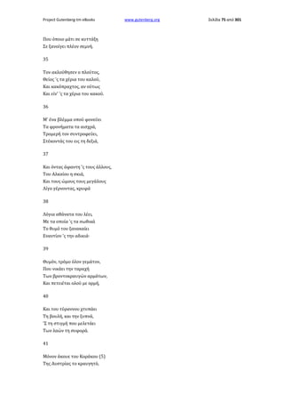 Project Gutenberg-tm eBooks

Που όποιο μάτι σε κυττάξη
Σε ξανοίγει πλέον σεμνή.
35
Τον ακλούθησεν ο πλούτος,
Θείος 'ς τα χέρια του καλού,
Και κακόπραχτος, αν ούτως
Και είν' 'ς τα χέρια του κακού.
36
Μ' ένα βλέμμα οπού φονεύει
Τα φρονήματα τα αισχρά,
Τρομερή τον συντροφεύει,
Στέκοντάς του εις τη δεξιά,
37
Και όντας άφαντη 'ς τους άλλους,
Του Αλκαίου η σκιά,
Και τους ώμους τους μεγάλους
Λίγο γέρνοντας, κρυφά
38
Λόγια αθάνατα του λέει,
Με τα οποία 'ς τα σωθικά
Το θυμό του ξανακαίει
Εναντίον 'ς την αδικιά·
39
Θυμόν, τρόμο όλον γεμάτον,
Που νικάει την ταραχή
Των βροντοκραυγών αρμάτων,
Και πετειέται ολού με ορμή,
40
Και του τύραννου χτυπάει
Τη βουλή, και την ξυπνά,
'Σ τη στιγμή που μελετάει
Των λαών τη συφορά.
41
Μόνον άκουε του Κοράκου (5)
Της Αυστρίας το κραυγητό,

www.gutenberg.org

Σελίδα 75 από 301

 