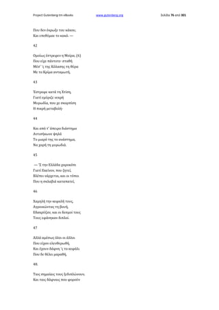 Project Gutenberg-tm eBooks

Που δεν έκρωξε του κάκου,
Και επεθύμαε το κακό. —
42
Ομοίως έστρεφεν η Μοίρα, (6)
Που είχε πάντοτε· σταθή
Μέσ' 'ς της Κόλασης τη θύρα
Με το Κρίμα ανταμωτή,
43
Έστρεφε κατά τη Χτίση,
Γιατί εμύριζε νεκρή
Μυρωδία, που χε σκορπίση
Η πικρή μεταβολή·
44
Και από τ' άπειρο διάστημα
Αντισήκωνε ψηλά
Το μιαρό της το ανάστημα,
Να χαρή τη μυρωδιά.
45
— 'Σ την Ελλάδα χαροκόπι
Γιατί Εκείνον, που ζητεί,
Βλέπει νάρχεται, και οι τόποι
Που η σκλαβιά καταπατεί,
46
Χαμηλή την κεφαλή τους,
Αγροικώντας τη βουή,
Εδακρύζαν, και οι δεσμοί τους
Τους εφάνηκαν διπλοί.
47
Αλλά αμέσως όλοι οι άλλοι
Που είχαν ελευθερωθή,
Και έχουν δάφνη 'ς το κεφάλι
Που δε θέλει μαραθή,
48.
Ταις σημαίαις τους ξεδιπλώνουν,
Και ταις δάφναις που φορούν

www.gutenberg.org

Σελίδα 76 από 301

 