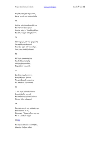 Project Gutenberg-tm eBooks

Χαιρετώντας τον σηκώνουν,
Και μ' αυταίς τον προσκαλούν.
49
Πού θα πάη; Βουνά και λόγγοι
Και λαγκάδια αϊλογούν.
Που θα πάη; — 'Σ το Μεσολόγγι,
Και άλλοι ας μη ζηλοφθονούν.
50
Τέτοιο χώμα, απ' την ημέρα (7)
Τη μεγάλη του Χριστού,
Που είχε φέρη απ' τον αιθέρα
Τιμή εμάς και δόξα Αυτού,
51
Είν' ιερό προσκυνητάρι,
Και δε θέλει πατηθή
Από βάρβαρο ποδάρι,
Πάρεξ όταν χαλαστή.
52
Δεν ήταν τη μέρα τούτη
Μοσχολίβανα, ψαλμοί.
Νά, μολίβια, νά, μπαρούτι,
Νά, σπαθιών λαμποκοπή.
53
'Σ τον αέρα ανακατώνονται
Οι σπιθόβολοι καπνοί,
Και από πάνου φανερώνονται
Ήσκιοι θείοι πολεμικοί·
54
Και είναι αυτοί, που πολεμώντας
Εσκεπάσανε τη γη,
Πάνου εις τ' άρματα βροντώντας
Με το ελεύθερο κορμί
55 [59]
Και αγκαλιάσματα εκεί πλήθια,
Δάφναις έλαβαν, φιλιά,

www.gutenberg.org

Σελίδα 77 από 301

 