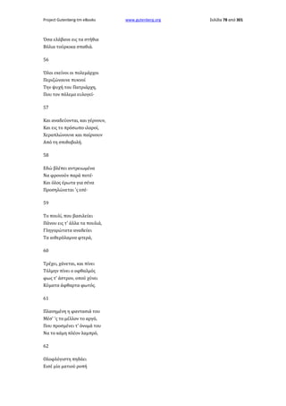Project Gutenberg-tm eBooks

Όσα ελάβανε εις τα στήθια
Βόλια τούρκικα σπαθιά.
56
Όλοι εκείνοι οι πολεμάρχοι
Περιζώνουνε πυκνοί
Την ψυχή του Πατριάρχη,
Που τον πόλεμο ευλογεί·
57
Και αναδεύονται, και γέρνουν,
Και εις το πρόσωπο ιλαροί,
Χεραπλώνουνε και παίρνουν
Από τη σπιθοβολή.
58
Εδώ βλέπει αντρειωμένα
Να φρονούν παρά ποτέ·
Και όλος έρωτα για σένα
Προσηλώνεται 'ς εσέ·
59
Το πουλί, που βασιλεύει
Πάνου εις τ' άλλα τα πουλιά,
Γληγορώτατα αναδεύει
Τα αιθερόλαμνα φτερά,
60
Τρέχει, χάνεται, και πίνει
Τόλμην πίνει ο οφθαλμός
φως τ' άστρον, οπού χύνει
Κύματα άφθαρτα φωτός.
61
Πλανημένη η φαντασιά του
Μέσ' 'ς το μέλλον το αργό,
Που προσμένει τ' όνομά του
Να το κάμη πλέον λαμπρό,
62
Ολοφλόγιστη πηδάει
Εισέ μία ματιού ροπή

www.gutenberg.org

Σελίδα 78 από 301

 