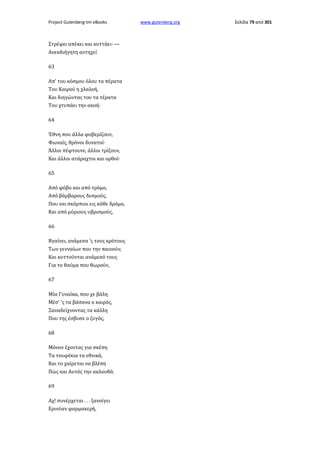 Project Gutenberg-tm eBooks

Στρέφει απέκει και κυττάει· —
Ανεκδιήγητη αντηχεί
63
Απ' του κόσμου όλου τα πέρατα
Του Καιρού η χλαλοή,
Και διηγώντας του τα τέρατα
Του χτυπάει την ακοή·
64
Έθνη που άλλα φοβερίζουν,
Φωναίς, θρόνοι δυνατοί·
Άλλοι πέφτουνε, άλλοι τρίζουν,
Και άλλοι ατάραχτοι και ορθοί·
65
Από φόβο και από τρόμο,
Από βάρβαρους δεσμούς,
Που ναι σκόρπιοι εις κάθε δρόμο,
Και από μύριους υβρισμούς,
66
Βγαίνει, ανάμεσα 'ς τους κρότους
Των γενναίων που την παινούν,
Και κυττούνται ανάμεσό τους
Για το θαύμα που θωρούν,
67
Μία Γυναίκα, που χε βάλη
Μέσ' 'ς τα βάσανα ο καιρός,
Ξαναδείχνοντας τα κάλλη
Που της έσβυσε ο ζυγός,
68
Μόνον έχοντας για σκέπη
Τα τουφέκια τα εθνικά,
Και το χαίρεται να βλέπη
Πώς και Αυτός την ακλουθά.
69
Αχ! συνέρχεται . . . ξανοίγει
Ερινύαν φαρμακερή,

www.gutenberg.org

Σελίδα 79 από 301

 