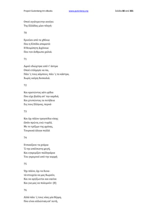 Project Gutenberg-tm eBooks

www.gutenberg.org

Οπού αγιάτρευτην ανοίγει
Της Ελλάδας μίαν πληγή·
70
Ερινύαν από τα χθόνια
Που η Ελπίδα απαρατά·
Η θεομίσητη Διχόνοια
Που τον άνθρωπο χαλνά.
71
Αφού εδιώχτηκε από τ' άστρα
Οπού ετόλμησε να πα,
Πάει 'ς τους κάμπους, πάει 'ς τα κάστρα,
Χωρίς ναύρη δυσκολιά.
72
Και κρατώντας κάτι φίδια
Που είχε βγάλη απ' την καρδιά,
Και χτυπώντας τα πιτήδεια
Εις τους Ελληνας, περνά·
73
Και όχι πλέον τραγούδια νίκης
Ωσάν πρώτα, ενώ τυφλά,
Με το τρέξιμο της φρίκης,
Τουρκικά άλογα πολλά
74
Ετσακίζανε τα χνάρια
'Σ την απέλπιστη φυγή,
Και εγκρεμίζαν παλληκάρια
Του γκρεμνού από την κορφή
75
Όχι πλέον, όχι τα δυνατά στοιχεία να μας θωρούν,
Και να οργίζωνται και εκείνα
Και για μας να πολεμούν· (8)
76
Αλλά πάει 'ς τους νόας μία θέρμη,
Που είναι αλλιώτικη απ' αυτή,

Σελίδα 80 από 301

 