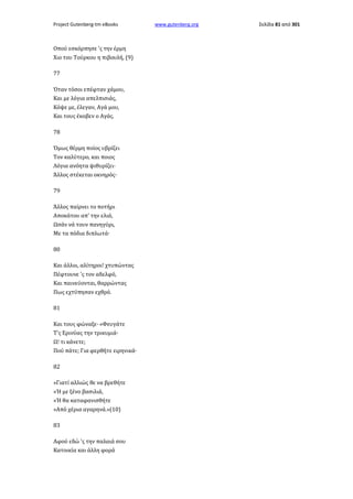Project Gutenberg-tm eBooks

Οπού εσκόρπησε 'ς την έρμη
Χιο του Τούρκου η πιβουλή, (9)
77
Όταν τόσοι επέφταν χάμου,
Και με λόγια απελπισιάς,
Κόψε με, έλεγαν, Αγά μου,
Και τους έκοβεν ο Αγάς.
78
Όμως θέρμη ποίος υβρίζει
Τον καλύτερο, και ποιος
Λόγια ανόητα ψιθυρίζει·
Άλλος στέκεται οκνηρός·
79
Άλλος παίρνει το ποτήρι
Αποκάτου απ' την ελιά,
Ωσάν νά τουν πανηγύρι,
Με τα πόδια διπλωτά·
80
Και άλλοι, αλίτηροι! χτυπώντας
Πέφτουνε 'ς τον αδελφό,
Και παινεύονται, θαρρώντας
Πως εχτύπησαν εχθρό.
81
Και τους φώναξε· «Φευγάτε
Τ'ς Ερινύας την τρικυμιά·
Ω! τι κάνετε;
Πού πάτε; Για φερθήτε ειρηνικά·
82
»Γιατί αλλιώς θε να βρεθήτε
»Ή με ξένο βασιλιά,
»Ή θα καταφανισθήτε
»Από χέρια αγαρηνά.»(10)
83
Αφού εδώ 'ς την παλαιά σου
Κατοικία και άλλη φορά

www.gutenberg.org

Σελίδα 81 από 301

 