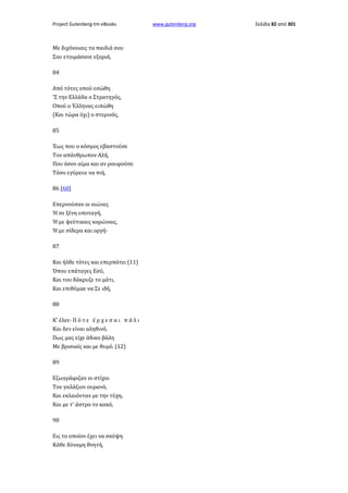 Project Gutenberg-tm eBooks

Με διχόνοιαις τα παιδιά σου
Σου ετοιμάσανε εξοριά,
84
Από τότες οπού εσώθη
'Σ την Ελλάδα ο Στρατηγός,
Οπού ο Έλληνας ειπώθη
(Και τώρα όχι) ο στερινός,
85
Έως που ο κόσμος εβαστούσε
Τον απάνθρωπον Αλή,
Που όσον αίμα και αν ρουφούσε
Τόσο εγύρευε να πιή,
86 [60]
Επερνούσαν οι αιώνες
Ή σε ξένη υποταγή,
Ή με ψεύτικαις κορώναις,
Ή με σίδερα και οργή·
87
Και ήλθε τότες και επερπάτει (11)
Όπου επάταγες Εσύ,
Και του δάκρυζε το μάτι,
Και επιθύμαε να Σε ιδή,
88
Κ' έλεε· Π ό τ ε έ ρ χ ε σ α ι π ά λ ι
Και δεν είναι αληθινό,
Πως μας είχε άδικο βάλη
Με βρισιαίς και με θυμό. (12)
89
Εζωγράφιζαν οι στίχοι
Τον γαλάζιον ουρανό,
Και εκλαιόνταν με την τύχη,
Και με τ' άστρο το κακό,
90
Εις το οποίον έχει να σκύψη
Κάθε δύναμη θνητή,

www.gutenberg.org

Σελίδα 82 από 301

 