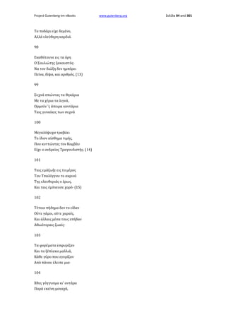 Project Gutenberg-tm eBooks

Το ποδάρι είχε δεμένο,
Αλλά ελεύθερη καρδιά.
98
Εκαθότουνε εις τα όρη
Ο Σουλιώτης ξακουστός·
Να τον διώξη δεν ημπόρει
Πείνα, δίψα, και αριθμός. (13)
99
Συχνά σπώντας τα θηκάρια
Με τα χέρια τα λιγνά,
Ορμούν 'ς άπειρα κοντάρια
Ταις γυναίκες των συχνά
100
Μεγαλόψυχα τραβάει
Το ίδιον αίσθημα τιμής,
Που κυττώντας τον Κομβάυ
Είχε ο ανδρείος Τραγουδιστής. (14)
101
Ταις εμάζωξε εις το μέρος
Του Τσαλόγγου το ακρινό
Της ελευθεριάς ο έρως,
Και ταις έμπνευσε χορό· (15)
102
Τέτοιο πήδημα δεν το είδαν
Ούτε γάμοι, ούτε χαραίς,
Και άλλαις μέσα τους επήδαν
Αθωότεραις ζωαίς·
103
Τα φορέματα εσφυρίζαν
Και τα ξέπλεκα μαλλιά,
Κάθε γύρο που εγυρίζαν
Από πάνου έλειπε μια·
104
Χθες γόγγυσμα κι' αντάρα
Παρά εκείνη μοναχά,

www.gutenberg.org

Σελίδα 84 από 301

 