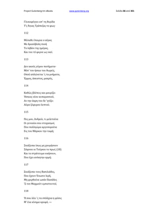 Project Gutenberg-tm eBooks

Γλυκοφέγγει απ' τη θυρίδα
Τ'ς Άγιας Τράπεζας το φως·
112
Μέσαθε έπαιρνε ο αέρας
Με δροσόβολη πνοή
Το λιβάνι της ημέρας,
Και του τό φερνε ως εκεί.
113
Δεν ακούς γύρου πατήματα·
Mόν' τον ήσκιο του θωρείς,
Οπού απλώνεται 'ς τα μνήματα,
Έρμος, άσειστος, μακρύς,
114
Καθώς βλέπεις και μαυρίζει
Ήσκιος νέου κυπαρισσιού,
Αν την άκρη του δε 'γγίζει
Αύρα ζέφυρου λεπτού.
115
Πες μου, Ανδρείε, τι μελετούνε
Οι γενναίοι σου στοχασμοί,
Που πολληώρα αργοπορούνε
Εις του Μάρκου την ταφή;
116
Σκιάζεσαι ίσως μη χουμήσουν
Ξάφνου οι Τούρκοι το πρωί, (18)
Και το στράτευμα νικήσουν,
Που έχει ανίκητην ορμή;
117
Σκιάζεσαι τους Βασιλιάδες,
Που έχουν Ένωσιν Ιερή,
Μη φερθούνε ωσάν Πασάδες
'Σ τον Μαχμούτ εμπιστευτοί;
118
Ή σου λέει 'ς τα σπλάχνα η φύσις
Μ' ένα κίνημα κρυφό, —

www.gutenberg.org

Σελίδα 86 από 301

 