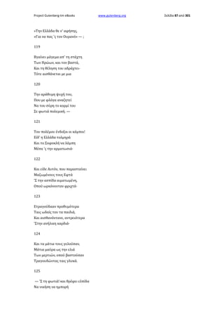 Project Gutenberg-tm eBooks

»Την Ελλάδα θε ν' αφήσης,
»Για να πας 'ς τον Ουρανό» — ;
119
Βγαίνει μάγεμα απ' τη στάχτη
Των Ηρώων, και τον βαστά,
Και τη θέληση του αδράχτει·
Τότε αισθάνεται με μια
120
Την αράθυμη ψυχή του,
Που με φλόγα αναζητεί
Να του σύρη το κορμί του
Σε φωτιά πολεμική. —
121
Του πολέμου ένδοξοι οι κάμποι!
Είδ' η Ελλάδα τολμηρά
Και το Σοφοκλή να λάμπη
Μέσα 'ς την αρματωσιά·
122
Και είδε Αυτόν, που παρασταίνει
Μαζωμένους τους Εφτά
'Σ την ασπίδα αιματωμένη,
Οπού ωρκόνονταν φριχτά·
123
Ετραγούδααν προθυμότερα
Ταις ωδαίς του τα παιδιά,
Και αισθανόντανε, αντρειότερα
'Στην ανήλικη καρδιά·
124
Και τα μάτια τους γελούσαν,
Μάτια μαύρα ως την ελιά
Των μερτιών, οπού βαστούσαν
Τραγουδώντας ταις γλυκά.
125
— 'Σ τη φωτιά! και θρέφει ελπίδα
Να νικήση να ημπορή

www.gutenberg.org

Σελίδα 87 από 301

 