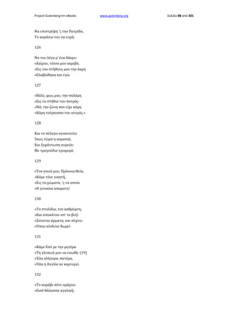 Project Gutenberg-tm eBooks

Να επιστρέψη 'ς την Πατρίδα,
Το κοράσιο του να ευρή·
126
Να του λέγη μ' ένα δάκρυ·
«Χαίρου, τέκνο μου ακριβό,
»Εις του στήθους μου την άκρη
«Ελαβώθηκα και εγώ.
127
«Βάλε, φως μου, την παλάμη
»Εις τα στήθια του πατρός·
»Νά, την ζώνη που είχε κάμη
»Κόρη τούρκισσα του αντρός.»
128
Και το πέλαγο αγναντεύει
Ίσως τώρα η κορασιά,
Και ξεφάντωση γυρεύει
Με τραγούδια τρυφερά.
129
«Τον γονιό μου, Πρόνοια Θεία,
»Κάμε τόνε νικητή,
»Εις τα χώματα, 'ς τα οποία
»Η γυναίκα απαρατεί
130
»Τα στολίδια, τον καθρέφτη,
»Και αποκάτου απ' το βυζί
»Ζώνεται άρματα, και πέφτει
»Όπου κίνδυνο θωρεί·
131
»Κάμε Εσύ με την μητέρα
»Τη γλυκειά μου να ενωθή· (19)
»Έλα γλήγορα, πατέρα,
»Όλη η Αγγλία σε καρτερεί.
132
»Το καράβι πότε αράχνει
»Εισέ θάλασσα αγγλική;

www.gutenberg.org

Σελίδα 88 από 301

 