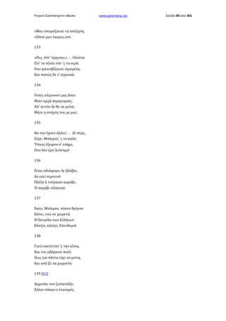 Project Gutenberg-tm eBooks

»Μου σπαράζουνε τα σπλάχνη,
»Οπού μου έκαμες εσύ.
133
»Πες, πότ' έρχεσαι;» . . . Ολοένα
Είν' το πλοίο του 'ς τα νερά,
Που φλοισβίζουνε σχισμένα,
Και ποσώς δε τ' αγροικά.
134
Ποίος αλίμονον! μας δίνει
Μίαν αρχή παρηγοριάς;
Απ' αυτόν δε θε να μείνη
Μήτε η στάχτη του με μας·
135
Θα την έχουν άλλοι! . . . Ω! σύρε,
Σύρε, Μπάιρον, 'ς το καλό·
Ύπνος έξαφνα σ' επήρε,
Που δεν έχει ξυπνημό·
136
Είναι αδιάφορο, δε βλάβει,
Αν εκεί σιμοτινό
Πλέξη ή τούρκικο καράβι,
Ή καράβι ελληνικό.
137
Άκου, Μπάιρον, πόσον θρήνον
Κάνει, ενώ σε χαιρετά,
Η Πατρίδα των Ελλήνων
Κλαίγε, κλαίγε, Ελευθεριά.
138
Γιατί εκείτεταν 'ς την κλίνη,
Και του εβάραινε πολύ
Πως για πάντα είχε να μείνη,
Και από Σε να χωριστή·
139 [61]
Αρχινάει του ξεσκεπάζει
Άλλον κόσμο ο λογισμός,

www.gutenberg.org

Σελίδα 89 από 301

 