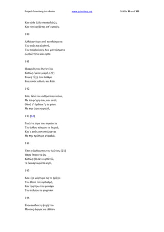Project Gutenberg-tm eBooks

Και κάθε άλλο σκοταδιάζει,
Και του κρύβεται απ' εμπρός.
140
Αλλά αντίκρυ από τα πλάσματα
Του νοός τα αληθινά,
Του προβαίνουν δυο φαντάσματα
ολοζώντανα και ορθά·
141
Η ακριβή του θυγατέρα,
Καθώς έμεινε μικρή, (20)
Ενώ η τύχη τον πατέρα
Εκαλούσε αλλού, και Εσύ.
142
Εσύ, θεία του ανθρώπου εικόνα,
Με τα φέγγη σου, και αυτή
Οπού σ' έφθανε 'ς το γόνα
Με την ώρια κεφαλή,
143 [62]
Για λίγη ώρα του σηκώνετε
Του άλλου κόσμου τη θωριά,
Και 'ς εσάς αντισηκώνεται
Με την πρόθυμη αγκαλιά.
144
Έτσι ο Άνθρωπος του Αιώνος, (21)
Όταν έπαυε να ζη,
Καθώς ήθελεν ο φθόνος,
'Σ ένα αγνώριστο νησί,
145
Και είχε μάρτυρα εις το βράχο
Του Θεού τον οφθαλμό,
Και τριγύρω του μονάχο
Του πελάου το γογγυτό·
146
Ενώ ανάδινε η ψυχή του
Μόνους άφησε να ελθούν

www.gutenberg.org

Σελίδα 90 από 301

 