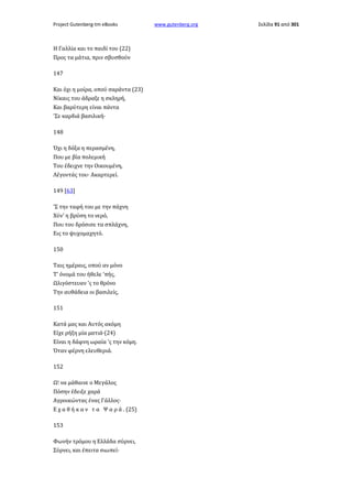 Project Gutenberg-tm eBooks

Η Γαλλία και το παιδί του (22)
Προς τα μάτια, πριν σβυσθούν
147
Και όχι η μοίρα, οπού σαράντα (23)
Νίκαις του άδραξε η σκληρή,
Και βαρύτερη είναι πάντα
'Σε καρδιά βασιλική·
148
Όχι η δόξα η περασμένη,
Που με βία πολεμική
Του έδειχνε την Οικουμένη,
Λέγοντάς του· Ακαρτερεί.
149 [63]
'Σ την ταφή του με την πάχνη
Χύν' η βρύση το νερό,
Που του δρόσισε τα σπλάχνη,
Εις το ψυχομαχητό.
150
Ταις ημέραις, οπού αν μόνο
Τ' όνομά του ήθελε 'πής,
Ωλιγόστευαν 'ς το θρόνο
Την αυθάδεια οι βασιλείς,
151
Κατά μας και Αυτός ακόμη
Είχε ρήξη μία ματιά·(24)
Είναι η δάφνη ωραία 'ς την κόμη.
Όταν φέρνη ελευθεριά.
152
Ω! να μάθαινε ο Μεγάλος
Πόσην έδειξε χαρά
Αγροικώντας ένας Γάλλος·
Ε χ α θ ή κ α ν τ α Ψ α ρ ά . (25)
153
Φωνήν τρόμου η Ελλάδα σύρνει,
Σύρνει, και έπειτα σιωπεί·

www.gutenberg.org

Σελίδα 91 από 301

 