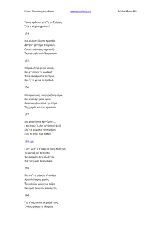 Project Gutenberg-tm eBooks

Όμως κρότους μέσ' 'ς τη Σμύρνη
Όλη η νύχτα ηχολογεί.
154
Νά, ανθοστόλιστο τραπέζι·
Δεν είν' γέννημα Τούρκων,
Οπού τρώοντας περιπαίζει
Την αντρεία των Ψαριανών·
155
Μύρια λόγια, γέλια μύρια,
Και χτυπούν τα φωτερά
'Σ τα ολογέμιστα ποτήρια,
Και 'ς τα γέλια τα τρελλά.
156
Με αρμονίαις τους κράζει η λύρα,
Και επετάχτηκαν ομού,
Λυσσιασμένοι από την πύρα
Της χαράς και του κρασιού.
157
Και χορεύουνε τριγύρου . . .
Γεια σας, Γάλλοι ευγενικοί! (26)
Είν' τα χώματα του Ομήρου
Που το πόδι σας πατεί!
158 [64]
Γιατί μέσ' 'ς τ' αχρεία τους σπλάχνη
Το φαγεί και το πιοτό
'Σε φαρμάκι δεν αλλάχνει,
Να τους φάη το σωθικό;
159
Και απ' τη μάνητα ν' ανάψη
Αρμοδιώτερος χορός,
Τον οποίον μόνος να πάψη
Σκληρός θάνατος και αργός,
160
Για ν' αρχίσουν τη χαρά τους,
Όντας φάσματα ελαφρά,

www.gutenberg.org

Σελίδα 92 από 301

 