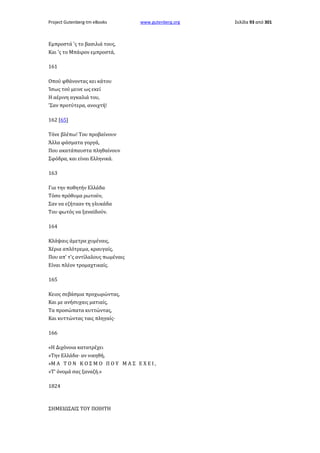 Project Gutenberg-tm eBooks

www.gutenberg.org

Εμπροστά 'ς το βασιλιά τους,
Και 'ς το Μπάιρον εμπροστά,
161
Οπού φθάνοντας κει κάτου
Ίσως τού μεινε ως εκεί
Η αέρινη αγκαλιά του,
'Σαν προτύτερα, ανοιχτή!
162 [65]
Τόνε βλέπω! Του προβαίνουν
Άλλα φάσματα γοργά,
Που ακατάπαυστα πληθαίνουν
Σφόδρα, και είναι Ελληνικά.
163
Για την ποθητήν Ελλάδα
Τόσο πρόθυμα ρωτούν,
Σαν να εζήτααν τη γλυκάδα
Του φωτός να ξαναϊδούν.
164
Κλάψαις άμετρα χυμέναις,
Χέρια απλότρεμα, κραυγαίς,
Που απ' τ'ς αντίλαλους πωμέναις
Είναι πλέον τρομαχτικαίς.
165
Κειος σεβάσμια προχωρώντας,
Και με ανήσυχαις ματιαίς,
Τα προσώπατα κυττώντας,
Και κυττώντας ταις πληγαίς·
166
«Η Διχόνοια κατατρέχει
»Την Ελλάδα· αν νικηθή,
»Μ Α Τ Ο Ν Κ Ο Σ Μ Ο Π Ο Υ Μ Α Σ Ε Χ Ε Ι ,
»Τ' όνομά σας ξαναζή.»
1824

ΣΗΜΕΙΩΣΑΙΣ ΤΟΥ ΠΟΙΗΤΗ

Σελίδα 93 από 301

 