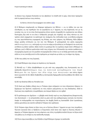 Project Gutenberg-tm eBooks

www.gutenberg.org

Σελίδα 94 από 301

1) Λέγουν πως εύρηκαν δυσκολία να του εβγάλουν το σπαθί από το χέρι, τόσο ήταν πρησμένο
από τη σφαγή εκείνων τους οποίους
Ce héros a forcés d'accorapagner son ombre. [66]
2) Ο Μπάιρον επαρόμοιαζε εις διάφορα πράγματα τον Μίλτον — εις το πάθος του για την
ελευθερίαν, εις την προθυμία του να γυμνάζεται εις τ' άρματα, εις ταις διχόνοιαίς του με τη
γυναίκα του, εις το να είναι δυστυχισμένος (όταν κανείς στοχασθή ότι ευρίσκονται και άλλαις
δυστυχίαις έξω από το να είναι ο άνθρωπος φτωχός και τυφλός)· και τέλος πάντων εις τον
τρόπον οπού εσχημάτισε τα καλύτερά του ποιήματα. Εις τοParadise Lost, η αντίθεση ανάμεσα
εις ταις πρωτόπλασταις ευμορφιαίς της Κτίσης, και τους τρόμους της Κόλασης, θέλει βέβαια
έκαμε μεγάλη εντύπωσιν εις τον νου του Μπάιρον. Η μελαγχολική του φύση αγριεμένη
από δ υ σ α ρ έ σ κ ε ι α ς εσύντρεξε εις το να τον κάμη να ξετυλίση εις τα Ποιήματά του αυτή την
αντίθεσιν εις άλλον τρόπον. Αλλά ετούτο το μοιάσιμο δεν το ευρίσκεις παρά οπού ο Μπάιρον το
ηθέλησε, γιατί ο Μίλτον εμελετούσε πολύ τους στίχους του. Η δυσκολία την οποίαν αισθάνεται ο
συγγραφέας (ομιλώ για τον μεγάλον συγγραφέα) δεν στέκει εις το να δείξη φαντασία και πάθος,
αλλά εις το να υποτάξη αυτά τα δύο πράγματα, με καιρό και με κόπο, εις το νόημα της τέχνης.
3) Ίδε ταις ωδαίς του ταις λυρικαίς.
4) Ο Λορδ Μπάιρον είχε γνώμη να περάση εις την Αμερική.
5) Μεταξύ εις τ' άλλα εδιαβάσθηκαν εις μία από ταις εφημερίδες ταις Αυστριακαίς και τα
ακόλουθα λόγια·Ε λ π ί ζ ο μ ε ν π ω ς τ α π ο λ ι τ ι κ ά κ α τ ο ρ θ ώ μ α τ α τ ο υ Λ ο ρ δ
Μ π ά ι ρ ο ν θ ε ν α έ χ ο υ ν τ η ν ι δ ί α τ ύ χ η τ ω ν π ο ι η τ ι κ ώ ν · και τούτη τάχατε
ήταν ειρωνεία! Αν δεν ήθελε διαβασθή εις Αυστριακήν Εφημερίδα κανένας βέβαια δεν ήθελε την
καταλάβη.
6) Ιδέ την δεκάτην Ωδή του Paradise Lost.
7) Οι δικοί μας έλαβαν είδηση πως οι Τούρκοι είχαν απόφασιν να τους πλακώσουν ξάφνου το
ξημέρωμα του Χριστού, νομίζοντας να τους εύρουν μαζωμένους εις ταις Εκκλησίαις. Αλλά οι
δικοί μας ταις εσφάλισαν, ετοιμάσθηκαν, και έκαμαν θρήνο εις τον εχθρό.
8) Το φούσκωμα του Αχελώου — η βόμβα οπού άνοιξε νερό εις τους διψασμένους διαφεντευτάς
του Ανατολικού — το αστροπελέκι οπού εις μίαν από ταις καθαρώτεραις νυκτιαίς του Ιουνίου
έκαψε τα πολεμοφόδια του στρατεύματος του Δερβίς Πασά εις Λιανοκλάδι· ήταν τριακόσιαις
κάσαις φουσέκια, και εκατόν ογδοήντα Τούρκοι που εφύλαγαν.
9) Oι Τούρκοι είχαν δώση το λόγο τους, αν οι Χιώταις έδιναν τ' άρματα να μην τους πειράξουν.
Έγειναν εγγυηταί όλοι οι Πρόξενοι οι Ευρωπαίοι οπού ήταν εκεί. Αφού οι Χιώταις έδωσαν τ'
άρματα, οι Τούρκοι άρχισαν να τους κόφτουν, και τότες τη αληθεία πολλοί έλεγαν τα λόγια οπού
τους βάνω εις το στόμα εις την ακόλουθη στροφή.
10) Όταν επρωτοκατέβη εις την Ελλάδα ο Λορδ Μπάιρον έγραφε τα ακόλουθα·

 