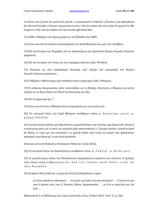 Project Gutenberg-tm eBooks

www.gutenberg.org

Σελίδα 95 από 301

La Grecia ora è posta fra questi tre partiti, ο riconquistare la libertà, ο divenire una dipendenza
de' Sovrani Europei, ο tornare una provincia turca. Non le rimane che una scelta fra questi Ire. Ma
la guerra civile non mi sembra che una strada agli ultimi due.
11) Ήλθε ο Μπάιρον την πρώτη φορά εις την Ελλάδα τους 1809.
12) Είναι γνωστό ότι κάποιοι εκατηγόρησαν τον Λορδ Μπάιρον πως μας είπε σκλάβους.
13) Ιδέ την Ιστορία του Περαιβού, και τα προλεγόμενα του αξιωτάτου Κυρίου Φωριέλ, Chansons
populaires.
14) Ιδέ την Ιστορίαν του Υούμ, και την περίφημη ωδή του Γράυ The Bard.
15) Ανάμεσα εις όσα εγράφθηκαν θεώρησε κατ' εξοχήν την περιγραφή του Κυρίου
Φωριέλ, Chansons populaires.
16) Ο Μάρκος ο Μπότσαρης είχε αποθάνη ολίγον καιρό πριν έλθη ο Μπάιρον.
17) Ο ανδρείος Κυριακούλης οπού εσκοτώθηκε εις το Φανάρι. Κοίτονται ο Μάρκος και αυτός
εμπρός εις το Άγιον Βήμα του Ναού της Παναγίας, απ' έξω.
18) Ιδέ τη σημείωση αρ. 7.
19) Είναι γνωστό πως ο Μπάιρον ήταν συγχυσμένος με τη γυναίκα του.
20) Τα υστερινά λόγια του Λορδ Μπάιρον εστάθηκαν τούτα· ω θ υ γ α τ έ ρ α μ ο υ ] ! ω
μαύρη Ελλάδα!
21) Les personnes mêmes qui détestèrent ce grand homme ont reconnu, que depuis dix siècles il
n'avait point paru sur la terre un caractère plus extraordinaire. L' Europe entière a porté le deuil
du Héros, et ceux qui ont contribué à ce grand forfait sont voués au mépris des générations
présentes aussi bien qu' à ceux de la postérité.
(Discours de Lord Holland au Parlement. Pilote du 3 Aoùt 1822).
22) Τα υστερινά λόγια του Ναπολέοντος εστάθηκαν τούτα· ω Γ α λ λ ί α ! ω π α ι δ ί μ ο υ !
23) Οι μεγαλύτεραις νίκαις του Ναπολέοντος λογαριάζονται σαράντα έως πενήντα. Ο αριθμός
τους, έλεγεν αυτός ο ίδιος, κ ρ έ μ ε τ α ι α π ό τ ο ν τ ρ ό π ο ν ο π ο ύ θ έ λ ε ι τ ι ν ά ς ν α
ταις θεωρήση.
24) Et après s'être arêté sur ce pays (la Grèce) il (Napoléon) a repris:
La Grèce attend un liberateur! . . . Ce serait une belle couronne de gloire! . . . Il inscrirait son
nom à jamais avec ceux d' Homère, Platon, Epaminondas! . . . Je n'en ai peut-être pas été
loin! . . .
Mémorial de S. te Hélène par Las-Cases. Journal du 10 au 12 Mars 1816. Tom. 11. p. 366.

 